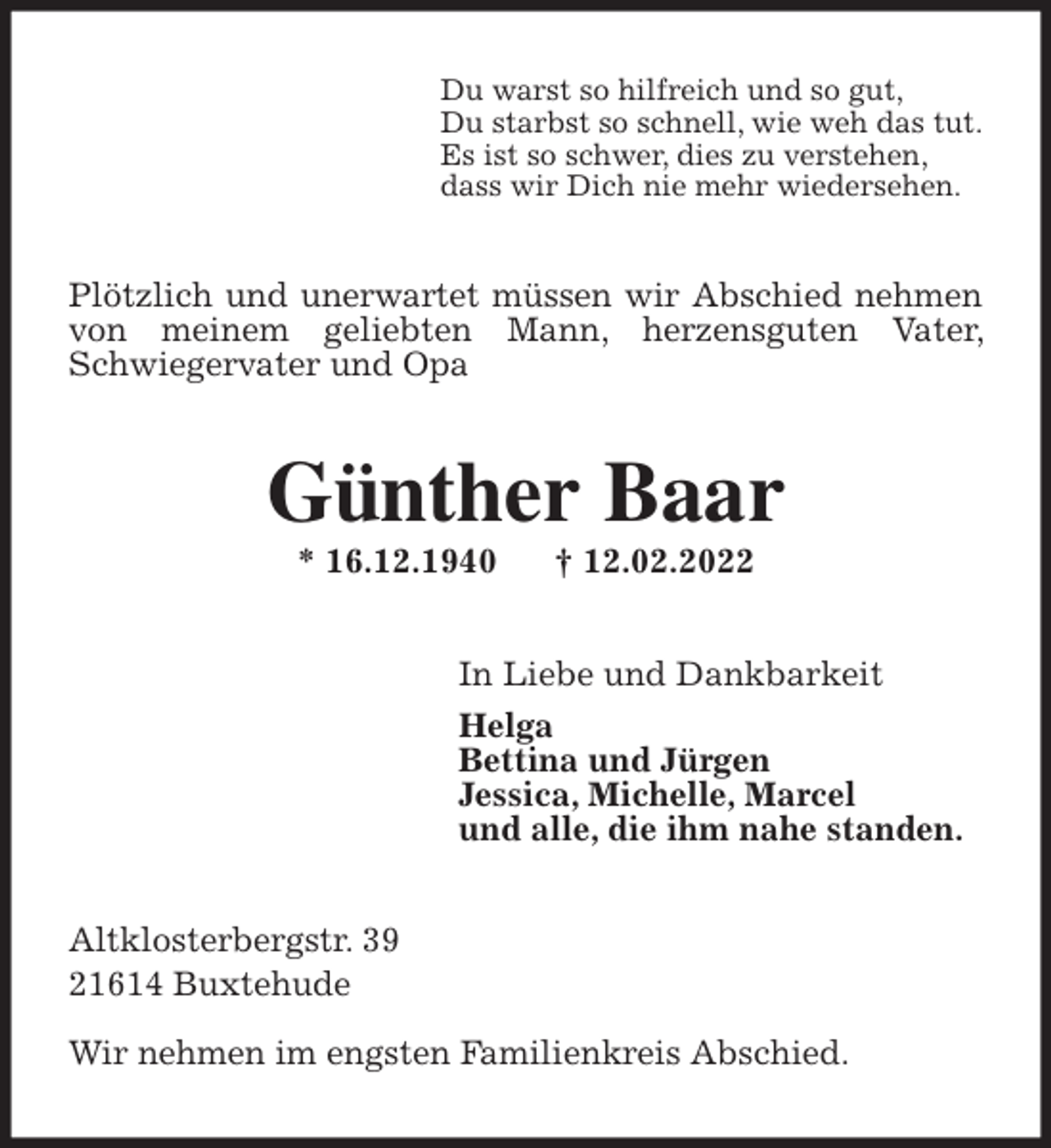 <p>Du warst so hilfreich und so gut,<br />Du starbst so schnell, wie weh das tut.<br />Es ist so schwer, dies zu verstehen,<br />dass wir Dich nie mehr wiedersehen.<br />Plötzlich und unerwartet müssen wir Abschied nehmen von meinem geliebten Mann, herzensguten Vater, Schwiegervater und Opa<br />Günther Baar<br />* 16.12.1940 † 12.02.2022<br />In Liebe und Dankbarkeit<br />Helga<br />Bettina und Jürgen<br />Jessica, Michelle, Marcel<br />und alle, die ihm nahe standen.<br />Altklosterbergstr. 39<br />21614 Buxtehude</p>
<p>Wir nehmen im engsten Familienkreis Abschied.</p>