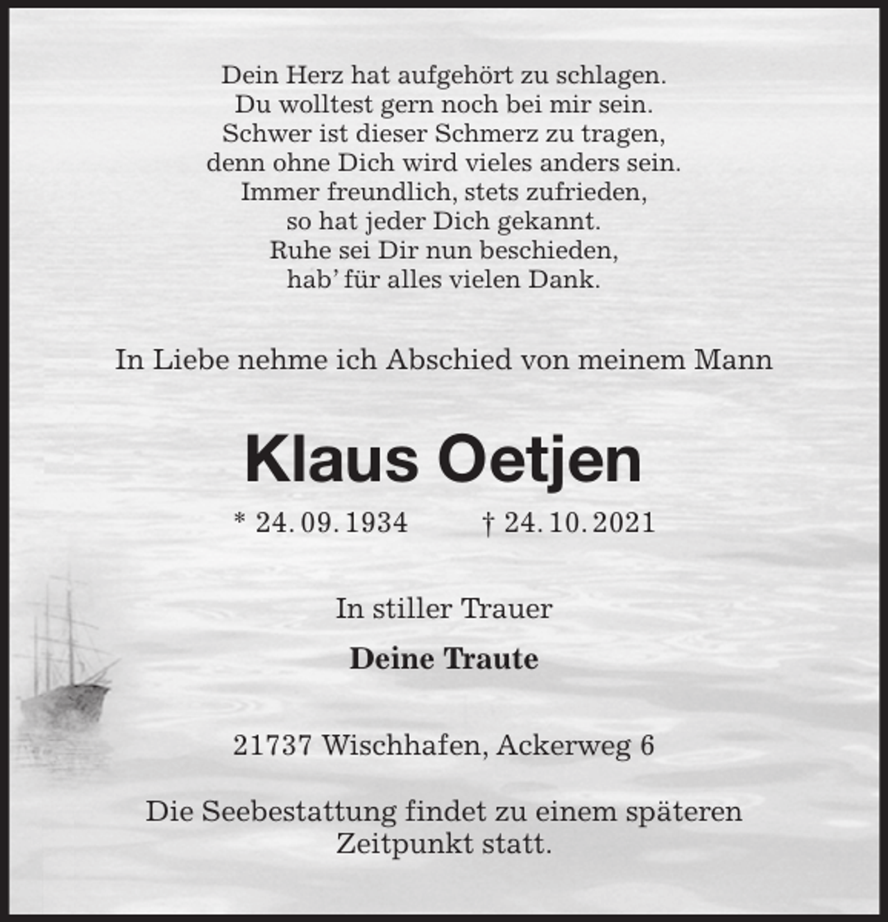 <p>Dein Herz hat aufgehört zu schlagen.<br />Du wolltest gern noch bei mir sein.<br />Schwer ist dieser Schmerz zu tragen,<br />denn ohne Dich wird vieles anders sein.<br />Immer freundlich, stets zufrieden,<br />so hat jeder Dich gekannt.<br />Ruhe sei Dir nun beschieden,<br />hab' für alles vielen Dank.<br />In Liebe nehme ich Abschied von meinem Mann<br />Klaus Oetjen<br />* 24. 09. 1934 † 24. 10. 2021<br />In stiller Trauer<br />Deine Traute<br />21737 Wischhafen, Ackerweg 6</p>
<p>Die Seebestattung findet zu einem späteren<br />Zeitpunkt statt.</p>
