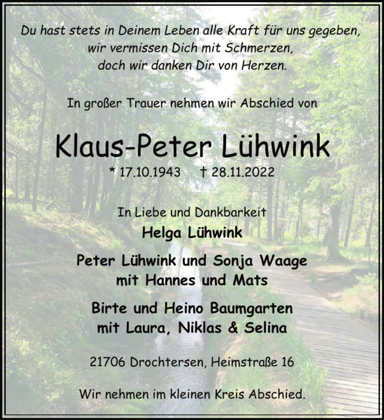 <p>Du hast stets in Deinem Leben alle Kraft für uns gegeben,<br />wir vermissen Dich mit Schmerzen,<br />doch wir danken Dir von Herzen.<br />In großer Trauer nehmen wir Abschied von<br />Klaus-Peter Lühwink<br />* 17.10.1943 † 28.11.2022<br />In Liebe und Dankbarkeit<br />Helga Lühwink<br />Peter Lühwink und Sonja Waage<br />mit Hannes und Mats<br />Birte und Heino Baumgarten<br />mit Laura, Niklas &amp; Selina<br />21706 Drochtersen, Heimstraße 16<br />Wir nehmen im kleinen Kreis Abschied.</p>