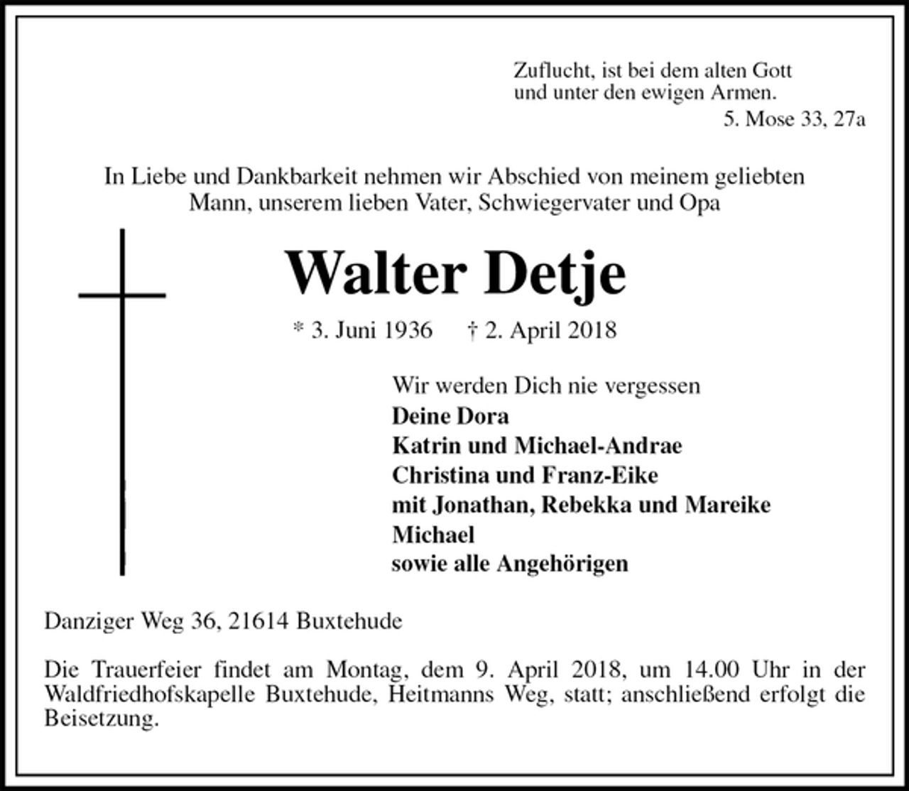 <p>Zuflucht, ist bei dem alten Gott<br />und unter den ewigen Armen.<br />5. Mose 33, 27a<br />In Liebe und Dankbarkeit nehmen wir Abschied von meinem geliebten<br />Mann, unserem lieben Vater, Schwiegervater und Opa<br />Walter Detje<br />* 3. Juni 1936 † 2. April 2018<br />Wir werden Dich nie vergessen<br />Deine Dora<br />Katrin und Michael-Andrae<br />Christina und Franz-Eike<br />mit Jonathan, Rebekka und Mareike<br />Michael<br />sowie alle Angehörigen<br />Danziger Weg 36, 21614 Buxtehude<br />Die Trauerfeier findet am Montag, dem 9. April 2018, um 14.00 Uhr in der<br />Waldfriedhofskapelle Buxtehude, Heitmanns Weg, statt; anschließend erfolgt die Beisetzung.</p>