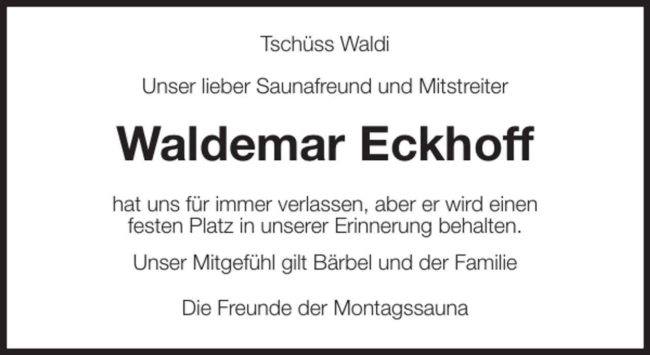 <p>Tschüss Waldi</p><p>Unser lieber Saunafreund und Mitstreiter<br />Waldemar Eckhoff<br />hat uns für immer verlassen, aber er wird einen<br />festen Platz in unserer Erinnerung behalten.<br />Unser Mitgefühl gilt Bärbel und der Familie<br />Die Freunde der Montagssauna</p>