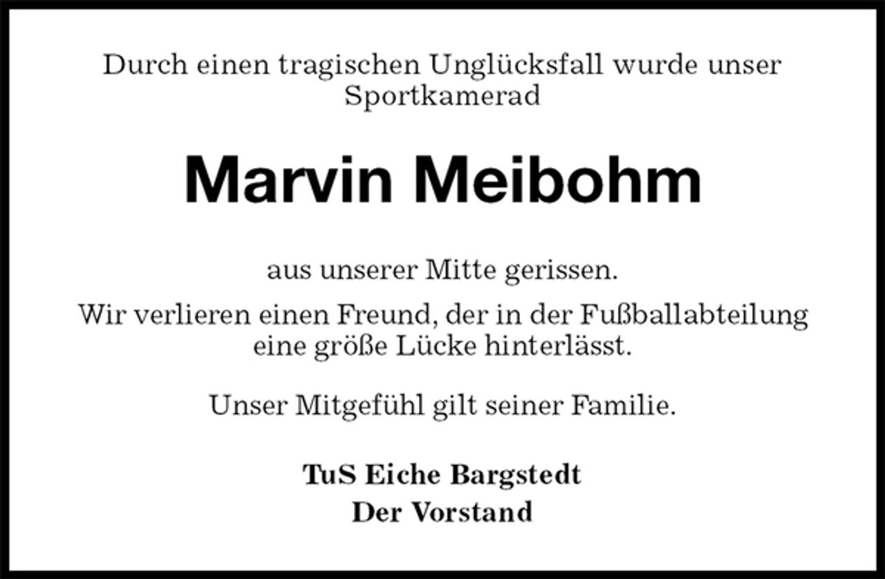 <p>Durch einen tragischen Unglücksfall wurde unser Sportkamerad<br />Marvin Meibohm<br />TuS Eiche Bargstedt<br />Der Vorstand<br />aus unserer Mitte gerissen.<br />Wir verlieren einen Freund, der in der Fußballabteilung<br />eine größe Lücke hinterlässt.<br />Unser Mitgefühl gilt seiner Familie.</p>