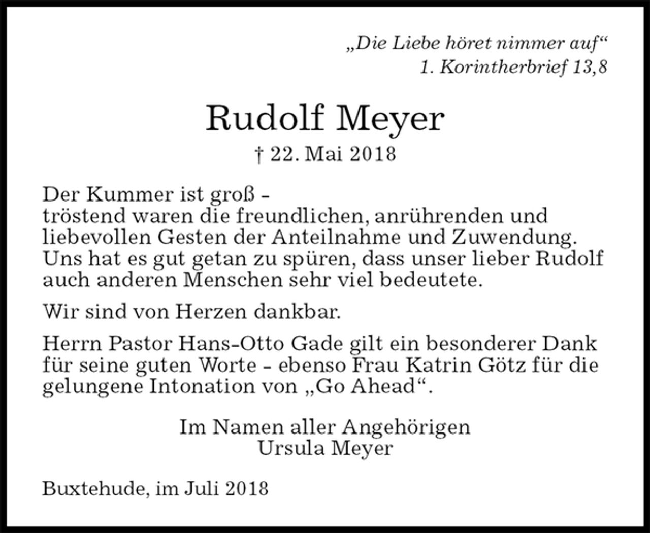 <p>„Die Liebe höret nimmer auf“<br />1. Korintherbrief 13,8<br />Rudolf Meyer<br />† 22. Mai 2018<br />Der Kummer ist groß -<br />tröstend waren die freundlichen, anrührenden und<br />liebevollen Gesten der Anteilnahme und Zuwendung.<br />Uns hat es gut getan zu spüren, dass unser lieber Rudolf<br />auch anderen Menschen sehr viel bedeutete.<br />Wir sind von Herzen dankbar.<br />Herrn Pastor Hans-Otto Gade gilt ein besonderer Dank<br />für seine guten Worte - ebenso Frau Katrin Götz für die<br />gelungene Intonation von „Go Ahead“.<br />Im Namen aller Angehörigen<br />Ursula Meyer<br />Buxtehude, im Juli 2018</p>