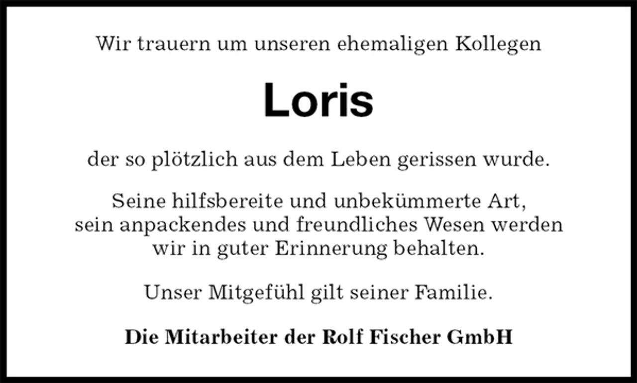 <p>Wir trauern um unseren ehemaligen Kollegen<br />Loris<br />der so plötzlich aus dem Leben gerissen wurde.<br />Seine hilfsbereite und unbekümmerte Art,<br />sein anpackendes und freundliches Wesen werden<br />wir in guter Erinnerung behalten.<br />Unser Mitgefühl gilt seiner Familie.<br />Die Mitarbeiter der Rolf Fischer GmbH</p>
