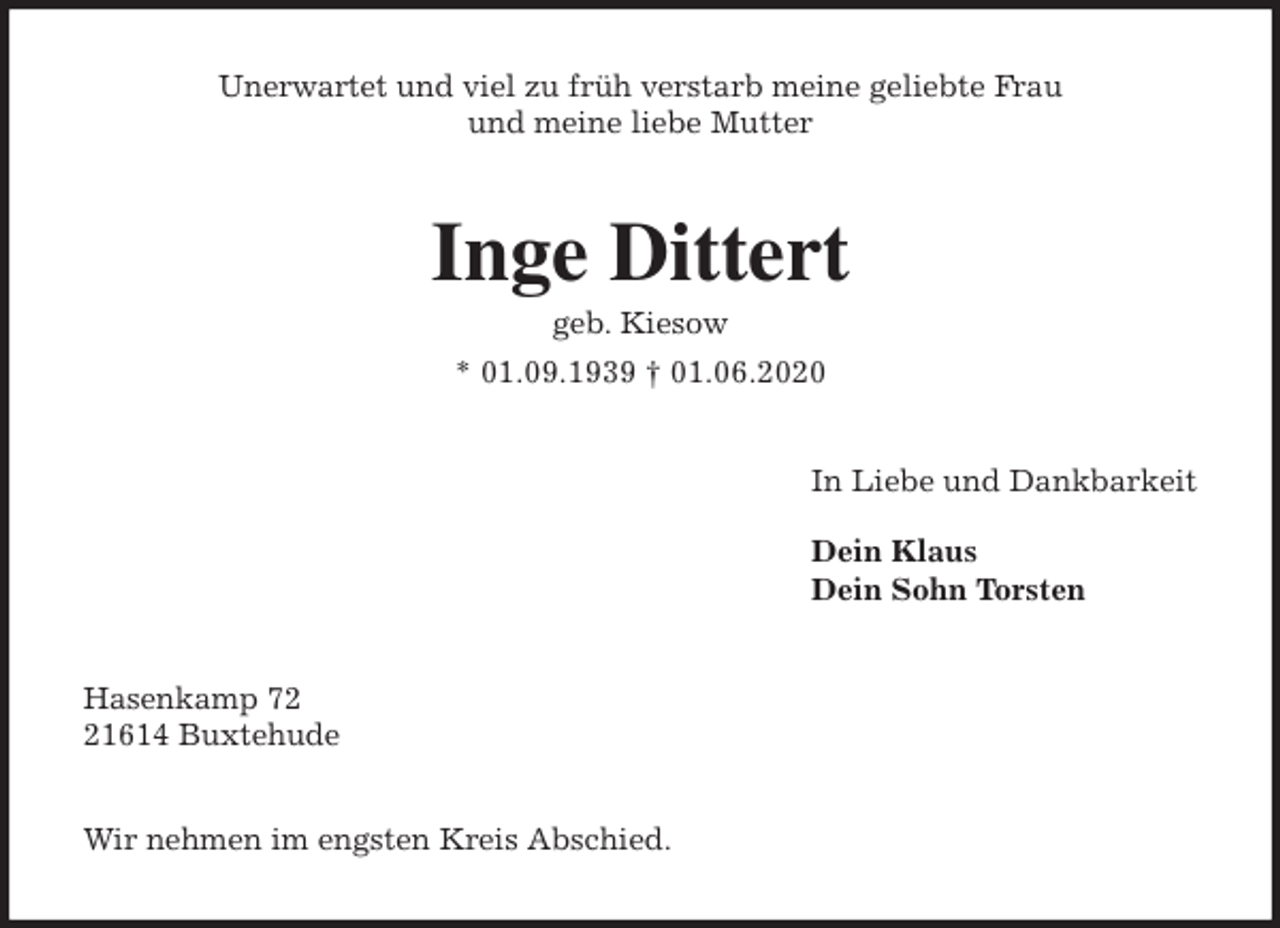 <p>Unerwartet und viel zu früh verstarb meine geliebte Frau<br />und meine liebe Mutter<br />Inge Dittert<br />geb. Kiesow<br />* 01.09.1939 † 01.06.2020<br />In Liebe und Dankbarkeit</p>
<p>Dein Klaus<br />Dein Sohn Torsten<br />Hasenkamp 72<br />21614 Buxtehude</p>
<p>Wir nehmen im engsten Kreis Abschied.</p>