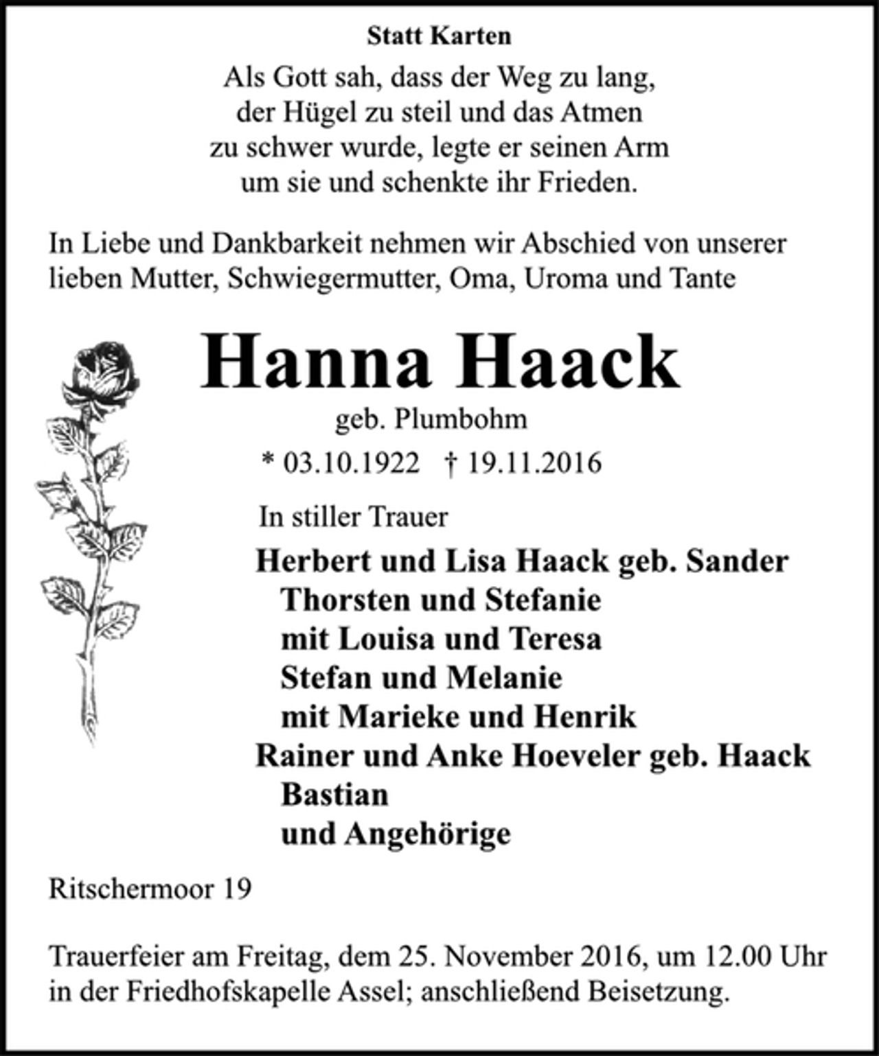 <p>Statt Karten<br />Als Gott sah, dass der Weg zu lang,<br />der Hügel zu steil und das Atmen<br />zu schwer wurde, legte er seinen Arm<br />um sie und schenkte ihr Frieden.<br />In Liebe und Dankbarkeit nehmen wir Abschied von unserer<br />lieben Mutter, Schwiegermutter, Oma, Uroma und Tante<br />Hanna Haack<br />geb. Plumbohm<br />* 03.10.1922 † 19.11.2016<br />In stiller Trauer<br />Herbert und Lisa Haack geb. Sander<br />Thorsten und Stefanie<br />mit Louisa und Teresa<br />Stefan und Melanie<br />mit Marieke und Henrik<br />Rainer und Anke Hoeveler geb. Haack<br />Bastian<br />und Angehörige<br />Ritschermoor 19<br />Trauerfeier am Freitag, dem 25. November 2016, um 12.00 Uhr<br />in der Friedhofskapelle Assel; anschließend Beisetzung.</p>