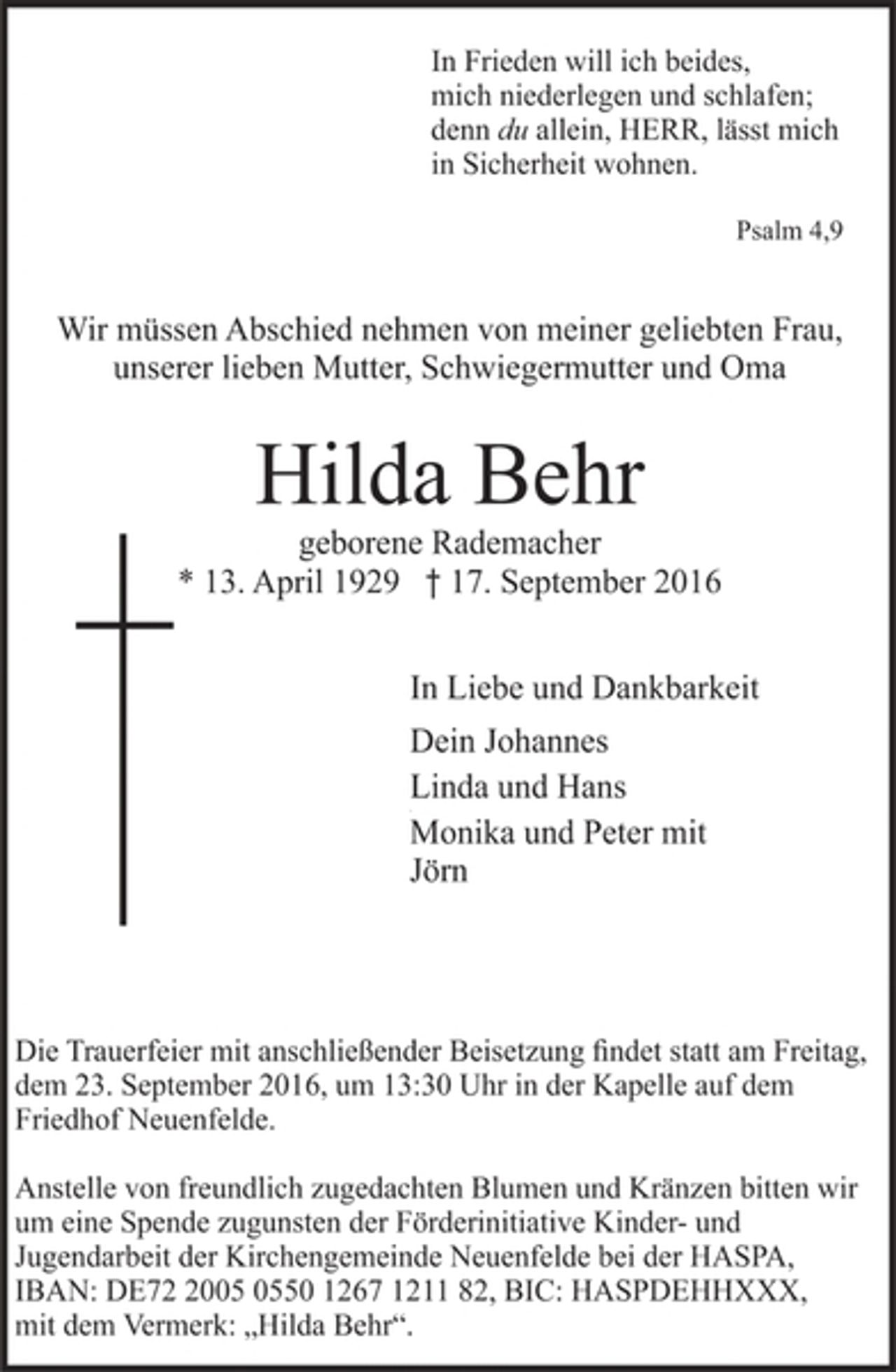 <p>In Frieden will ich beides,<br />mich niederlegen und schlafen;<br />denn du allein, HERR, lässt mich<br />in Sicherheit wohnen.</p><p>Psalm 4,9</p><p>Wir müssen Abschied nehmen von meiner geliebten Frau,<br />unserer lieben Mutter, Schwiegermutter und Oma</p><p>Hilda Behr</p><p>geborene Rademacher</p><p>* 13. April 1929 † 17. September 2016<br />In Liebe und Dankbarkeit</p><p>Dein Johannes<br />Linda und Hans</p><p>Monika und Peter mit<br />Jörn</p><p>Die Trauerfeier mit anschließender Beisetzung findet statt am Freitag,<br />dem 23. September 2016, um 13:30 Uhr in der Kapelle auf dem<br />Friedhof Neuenfelde.</p><p>Anstelle von freundlich zugedachten Blumen und Kränzen bitten wir<br />um eine Spende zugunsten der Förderinitiative Kinder- und<br />Jugendarbeit der Kirchengemeinde Neuenfelde bei der HASPA,<br />IBAN: DE72 2005 0550 1267 1211 82, BIC: HASPDEHHXXX,<br />mit dem Vermerk: „Hilda Behr“.</p>