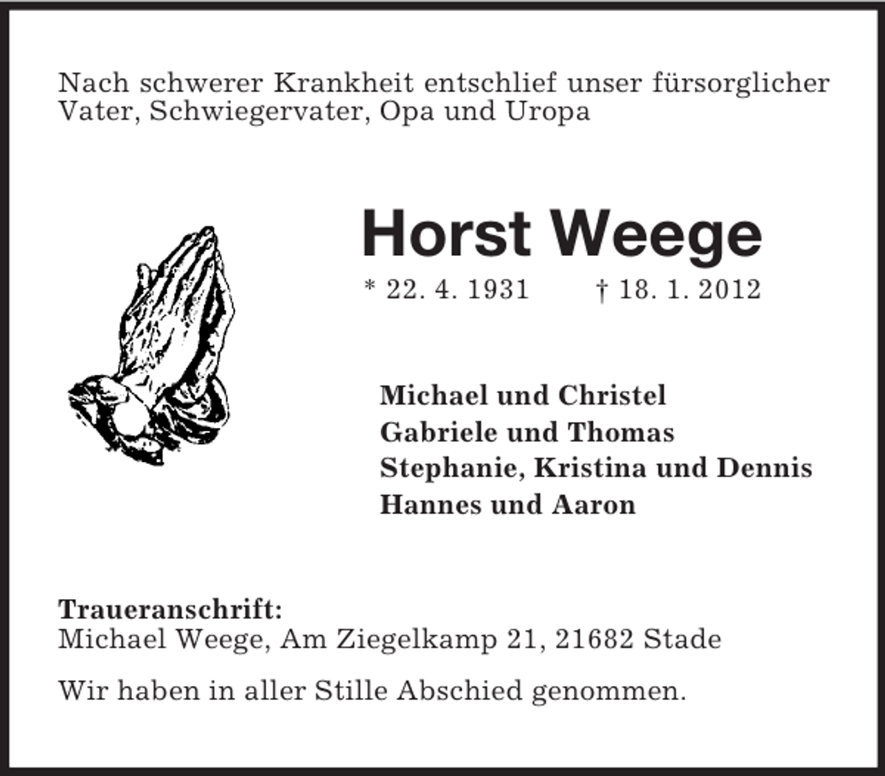 <p>Nach schwerer Krankheit entschlief unser fürsorglicher<br />Vater, Schwiegervater, Opa und Uropa</p><p>Horst Weege<br />* 22. 4. 1931</p><p>† 18. 1. 2012</p><p>Michael und Christel<br />Gabriele und Thomas<br />Stephanie, Kristina und Dennis<br />Hannes und Aaron</p><p>Traueranschrift:<br />Michael Weege, Am Ziegelkamp 21, 21682 Stade<br />Wir haben in aller Stille Abschied genommen.</p>