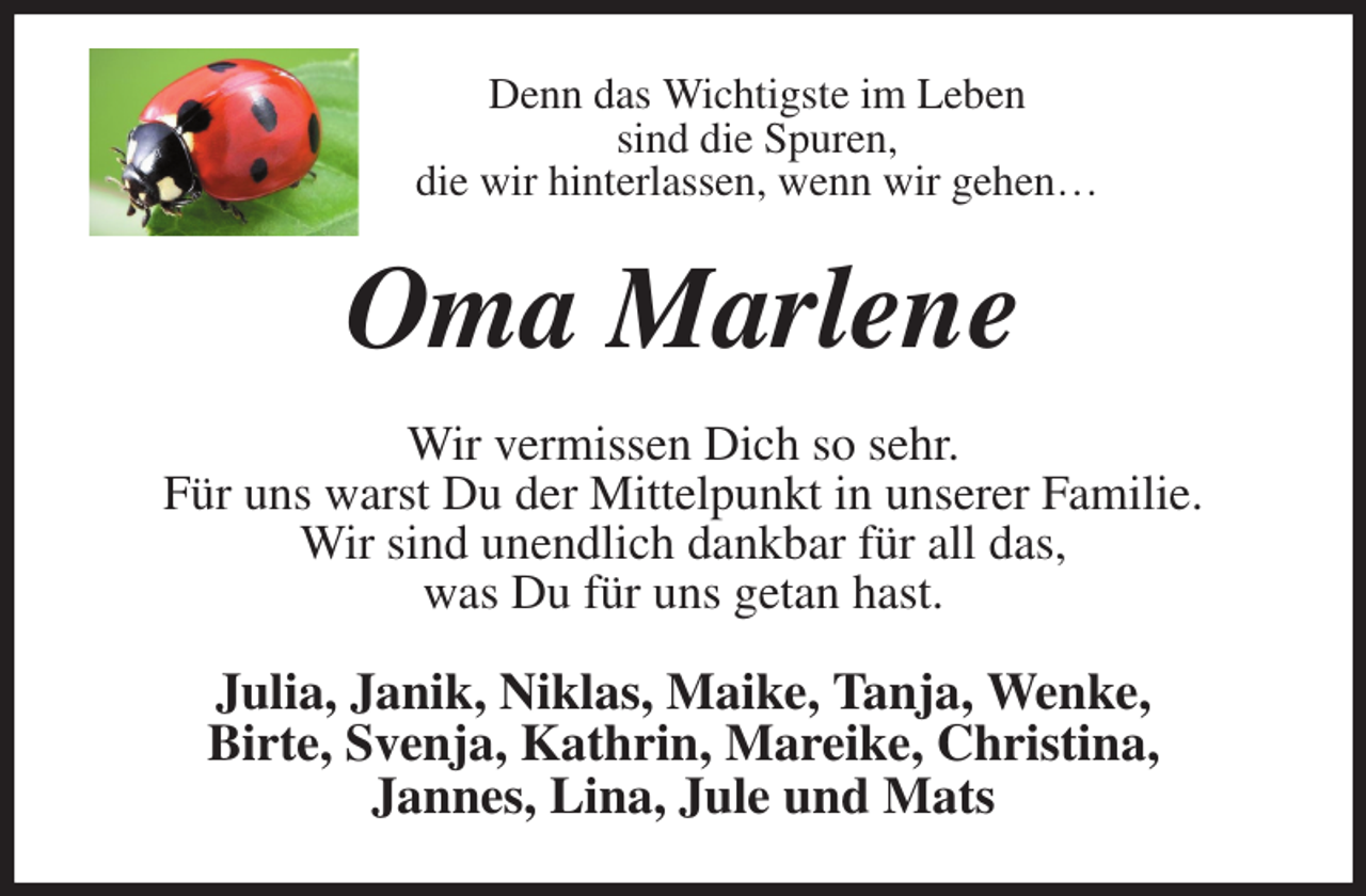 <p>Denn das Wichtigste im Leben<br />sind die Spuren,<br />die wir hinterlassen, wenn wir gehen…<br />Oma Marlene<br />Wir vermissen Dich so sehr.<br />Für uns warst Du der Mittelpunkt in unserer Familie.<br />Wir sind unendlich dankbar für all das,<br />was Du für uns getan hast.<br />Julia, Janik, Niklas, Maike, Tanja, Wenke,<br />Birte, Svenja, Kathrin, Mareike, Christina,<br />Jannes, Lina, Jule und Mats</p>