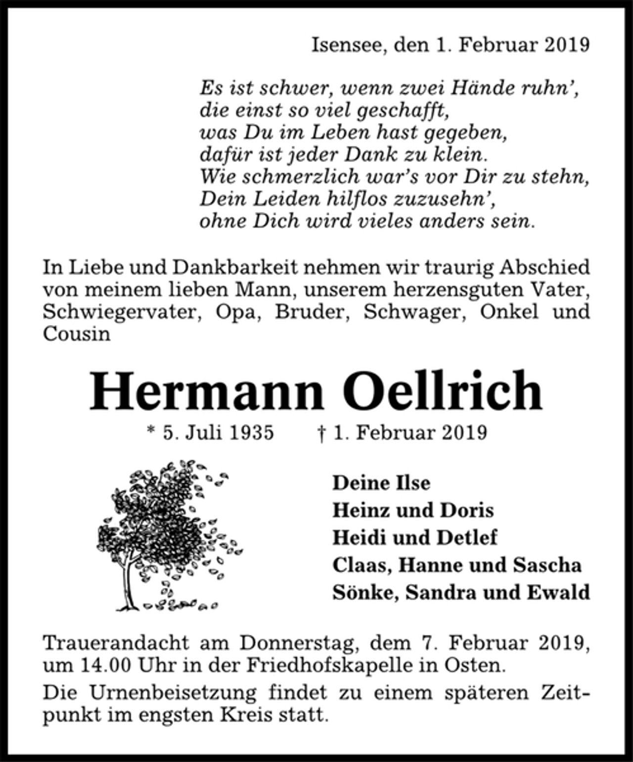 <p>Isensee, den 1. Februar 2019<br />Es ist schwer, wenn zwei Hände ruhn’,<br />die einst so viel geschafft,<br />was Du im Leben hast gegeben,<br />dafür ist jeder Dank zu klein.<br />Wie schmerzlich war’s vor Dir zu stehn,<br />Dein Leiden hilflos zuzusehn’,<br />ohne Dich wird vieles anders sein.<br />In Liebe und Dankbarkeit nehmen wir traurig Abschied<br />von meinem lieben Mann, unserem herzensguten Vater,<br />Schwiegervater, Opa, Bruder, Schwager, Onkel und<br />Cousin<br />Hermann Oellrich<br />* 5. Juli 1935 † 1. Februar 2019<br />Deine Ilse<br />Heinz und Doris<br />Heidi und Detlef<br />Claas, Hanne und Sascha<br />Sönke, Sandra und Ewald<br />Trauerandacht am Donnerstag, dem 7. Februar 2019,<br />um 14.00 Uhr in der Friedhofskapelle in Osten.<br />Die Urnenbeisetzung findet zu einem späteren Zeitpunkt<br />im engsten Kreis statt.</p>