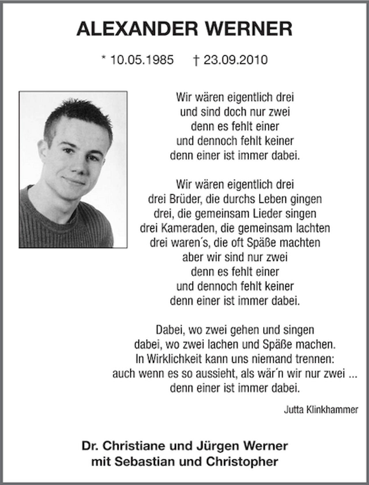 <p>ALEXANDER WERNER<br />* 10.05.1985 † 23.09.2010</p><p>Wir wären eigentlich drei und sind doch nur zwei denn es fehlt einer und dennoch fehlt keiner denn einer ist immer dabei. Wir wären eigentlich drei drei Brüder, die durchs Leben gingen drei, die gemeinsam Lieder singen drei Kameraden, die gemeinsam lachten drei waren´s, die oft Späße machten aber wir sind nur zwei denn es fehlt einer und dennoch fehlt keiner denn einer ist immer dabei. Dabei, wo zwei gehen und singen dabei, wo zwei lachen und Späße machen. In Wirklichkeit kann uns niemand trennen: auch wenn es so aussieht, als wär´n wir nur zwei ... denn einer ist immer dabei.<br />Jutta Klinkhammer</p><p>Dr. Christiane und Jürgen Werner mit Sebastian und Christopher</p>