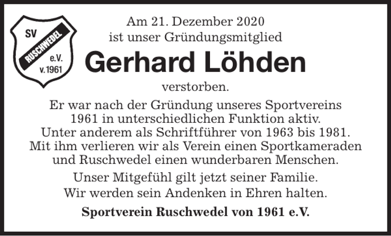 <p>Am 21. Dezember 2020<br />ist unser Gründungsmitglied<br />Gerhard Löhden<br />verstorben.<br />Er war nach der Gründung unseres Sportvereins<br />1961 in unterschiedlichen Funktion aktiv.<br />Unter anderem als Schriftführer von 1963 bis 1981.<br />Mit ihm verlieren wir als Verein einen Sportkameraden und Ruschwedel einen wunderbaren Menschen.<br />Unser Mitgefühl gilt jetzt seiner Familie.<br />Wir werden sein Andenken in Ehren halten.<br />Sportverein Ruschwedel von 1961 e.V.</p>
