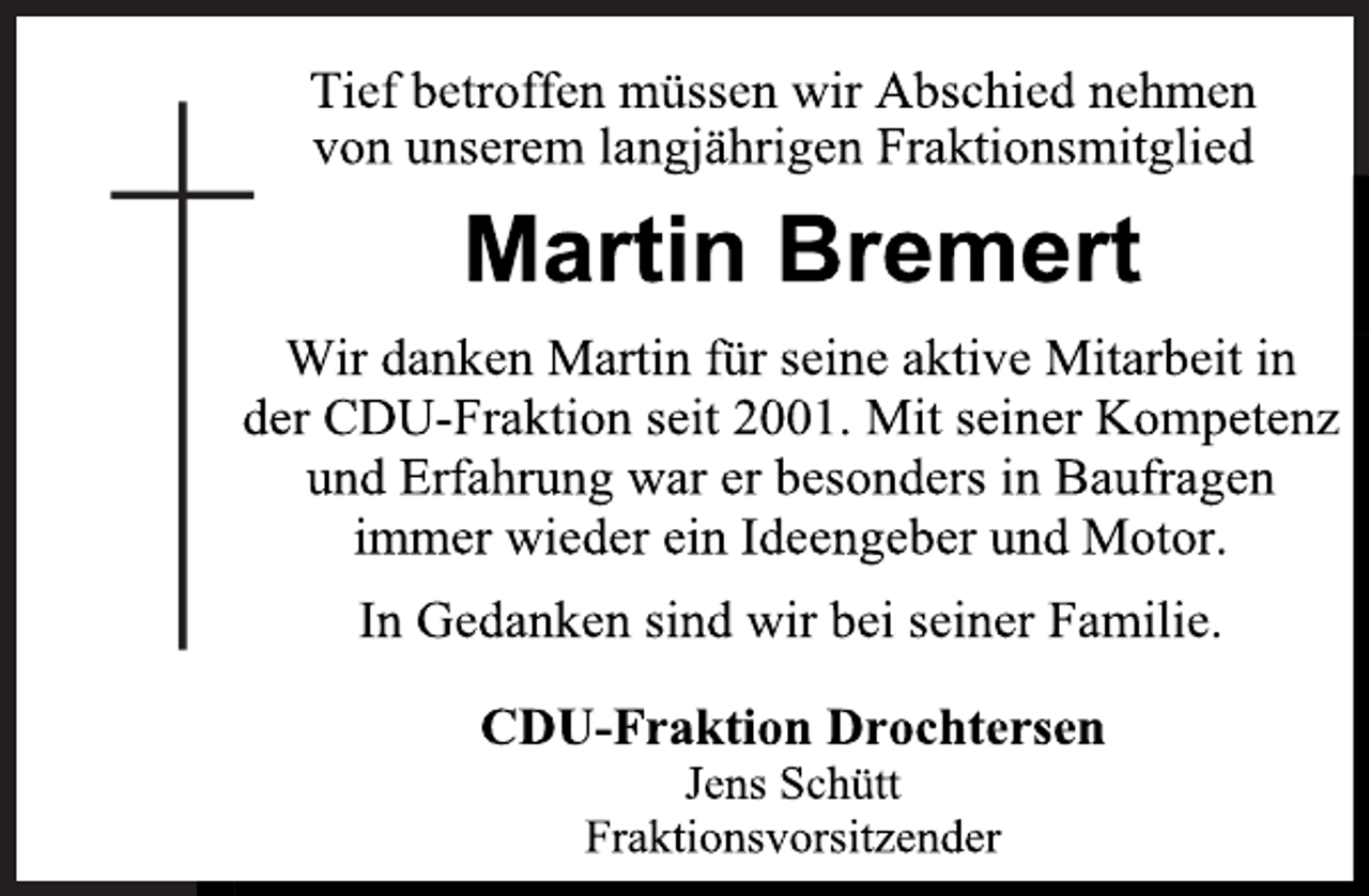 <p>Tief betroffen müssen wir Abschied nehmen<br />von unserem langjährigen Fraktionsmitglied<br />Martin Bremert<br />Wir danken Martin für seine aktive Mitarbeit in<br />der CDU-Fraktion seit 2001. Mit seiner Kompetenz<br />und Erfahrung war er besonders in Baufragen<br />immer wieder ein Ideengeber und Motor.<br />In Gedanken sind wir bei seiner Familie.<br />CDU-Fraktion Drochtersen<br />Jens Schütt<br />Fraktionsvorsitzender</p>