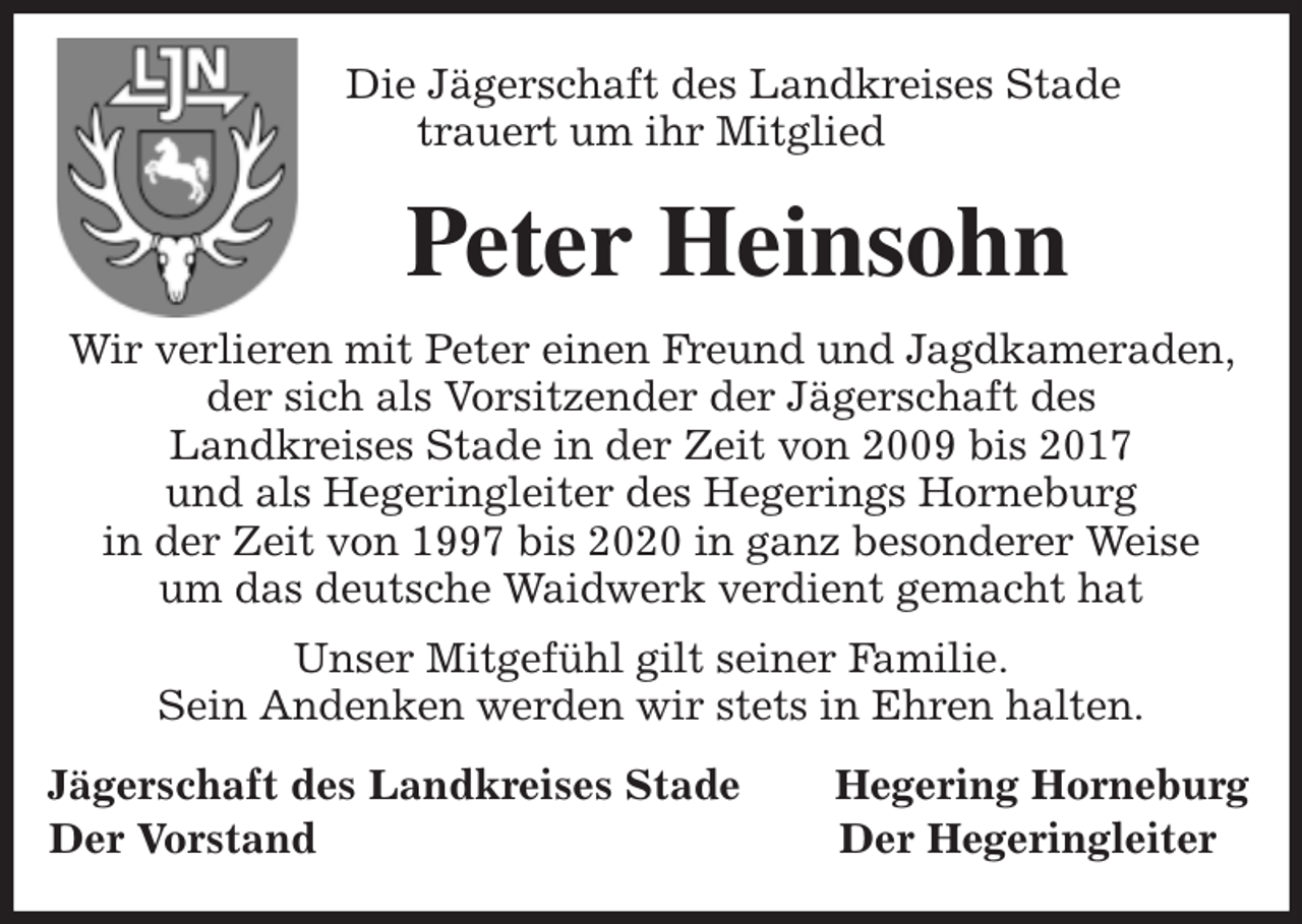 <p>Die Jägerschaft des Landkreises Stade<br />trauert um ihr Mitglied<br />Peter Heinsohn<br />Wir verlieren mit Peter einen Freund und Jagdkameraden, der sich als Vorsitzender der Jägerschaft des<br />Landkreises Stade in der Zeit von 2009 bis 2017<br />und als Hegeringleiter des Hegerings Horneburg<br />in der Zeit von 1997 bis 2020 in ganz besonderer Weise<br />um das deutsche Waidwerk verdient gemacht hat<br />Unser Mitgefühl gilt seiner Familie.<br />Sein Andenken werden wir stets in Ehren halten.<br />Jägerschaft des Landkreises Stade Hegering Horneburg<br />Der Vorstand Der Hegeringleiter</p>