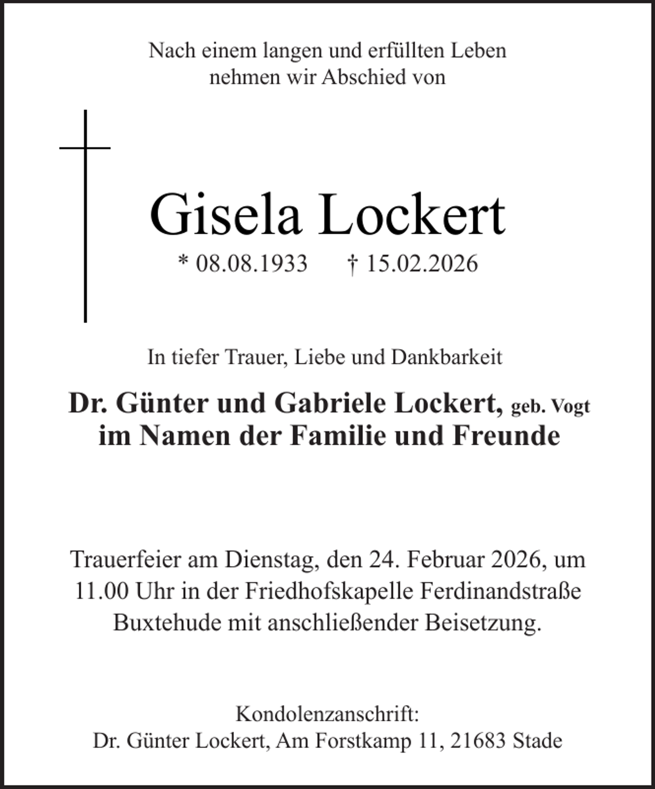 <p>Nach einem langen und erfüllten Leben<br />nehmen wir Abschied von</p><p>Gisela Lockert<br />* 08.08.1933</p><p>† 15.02.2026</p><p>In tiefer Trauer, Liebe und Dankbarkeit</p><p>Dr. Günter und Gabriele Lockert, geb. Vogt<br />im Namen der Familie und Freunde</p><p>Trauerfeier am Dienstag, den 24. Februar 2026, um<br />11.00 Uhr in der Friedhofskapelle Ferdinandstraße<br />Buxtehude mit anschließender Beisetzung.<br />Kondolenzanschrift:<br />Dr. Günter Lockert, Am Forstkamp 11, 21683 Stade</p>