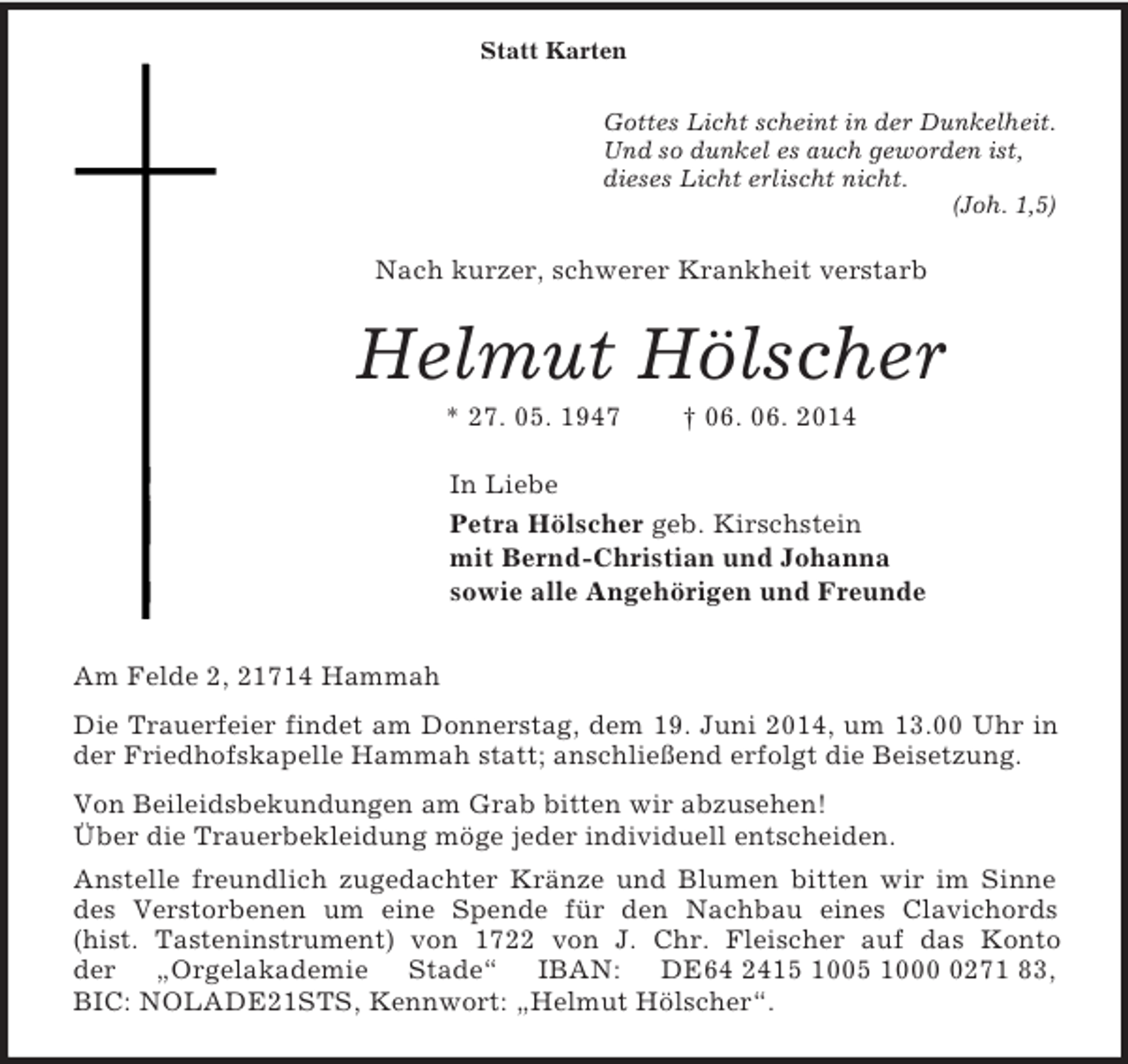 <p>Statt Karten<br />Gottes Licht scheint in der Dunkelheit.<br />Und so dunkel es auch geworden ist,<br />dieses Licht erlischt nicht.<br />(Joh. 1,5)<br />Nach kurzer, schwerer Krankheit verstarb<br />Helmut Hölscher<br />* 27. 05. 1947 † 06. 06. 2014<br />In Liebe<br />Petra Hölscher geb. Kirschstein<br />mit Bernd-Christian und Johanna<br />sowie alle Angehörigen und Freunde<br />Am Felde 2, 21714 Hammah<br />Die Trauerfeier findet am Donnerstag, dem 19. Juni 2014, um 13.00 Uhr in der Friedhofskapelle Hammah statt; anschließend erfolgt die Beisetzung.<br />Von Beileidsbekundungen am Grab bitten wir abzusehen!<br />Über die Trauerbekleidung möge jeder individuell entscheiden.<br />Anstelle freundlich zugedachter Kränze und Blumen bitten wir im Sinne des Verstorbenen um eine Spende für den Nachbau eines Clavichords<br />(hist. Tasteninstrument) von 1722 von J. Chr. Fleischer auf das Konto<br />der „Orgelakademie Stade“ IBAN: DE64 2415 1005 1000 0271 83,<br />BIC: NOLADE21STS, Kennwort: „Helmut Hölscher“.</p>