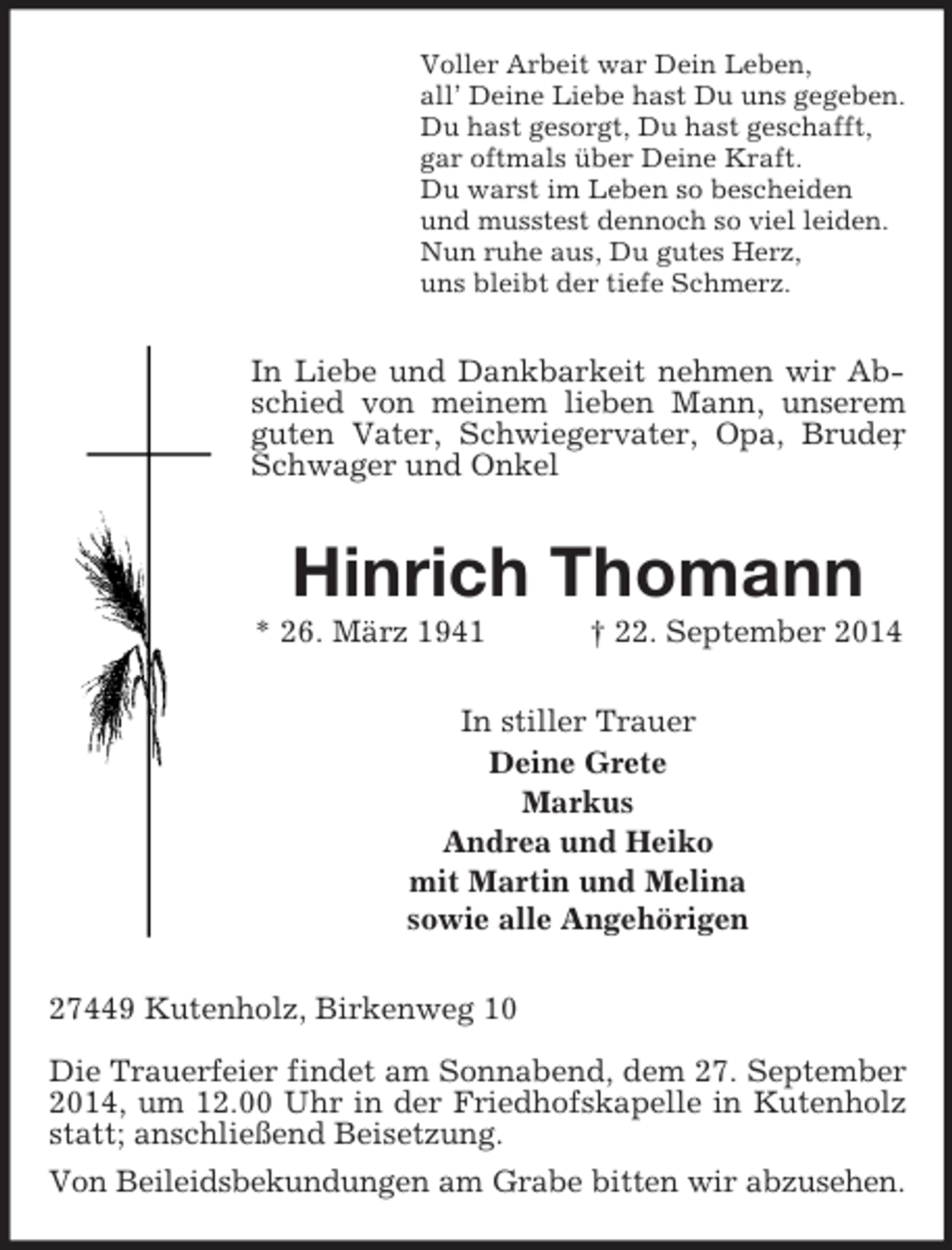 <p>Voller Arbeit war Dein Leben,<br />all’ Deine Liebe hast Du uns gegeben.<br />Du hast gesorgt, Du hast geschafft,<br />gar oftmals über Deine Kraft.<br />Du warst im Leben so bescheiden<br />und musstest dennoch so viel leiden.<br />Nun ruhe aus, Du gutes Herz,<br />uns bleibt der tiefe Schmerz.<br />In Liebe und Dankbarkeit nehmen wir Abschied von meinem lieben Mann, unserem guten Vater, Schwiegervater, Opa, Bruder, Schwager und Onkel<br />Hinrich Thomann<br />* 26. März 1941 † 22. September 2014<br />In stiller Trauer<br />Deine Grete<br />Markus<br />Andrea und Heiko<br />mit Martin und Melina<br />sowie alle Angehörigen<br />27449 Kutenholz, Birkenweg 10</p><p>Die Trauerfeier findet am Sonnabend, dem 27. September 2014, um 12.00 Uhr in der Friedhofskapelle in Kutenholz statt; anschließend Beisetzung.<br />Von Beileidsbekundungen am Grabe bitten wir abzusehen.</p>