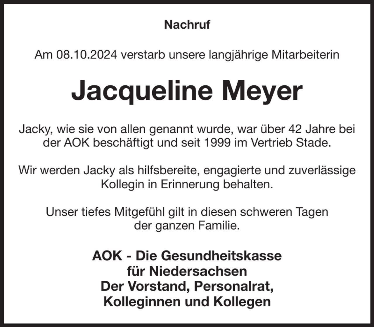 <p>Nachruf<br />Am 08.10.2024 verstarb unsere langjährige Mitarbeiterin<br />Jacqueline Meyer<br />Jacky, wie sie von allen genannt wurde, war über 42 Jahre bei der AOK beschäftigt und seit 1999 im Vertrieb Stade.</p><p>Wir werden Jacky als hilfsbereite, engagierte und zuverlässige Kollegin in Erinnerung behalten.</p><p>Unser tiefes Mitgefühl gilt in diesen schweren Tagen<br />der ganzen Familie.<br />AOK - Die Gesundheitskasse<br />für Niedersachsen<br />Der Vorstand, Personalrat,<br />Kolleginnen und Kollegen</p>
