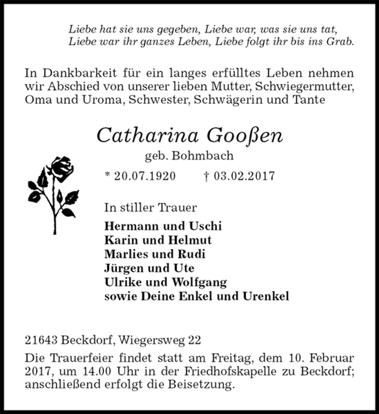 <p>Liebe hat sie uns gegeben, Liebe war, was sie uns tat,<br />Liebe war ihr ganzes Leben, Liebe folgt ihr bis ins Grab.<br />In Dankbarkeit für ein langes erfülltes Leben nehmen wir Abschied von unserer lieben Mutter, Schwiegermutter, Oma und Uroma, Schwester, Schwägerin und Tante<br />Catharina Gooßen<br />geb. Bohmbach<br />* 20.07.1920 † 03.02.2017<br />In stiller Trauer<br />Hermann und Uschi<br />Karin und Helmut<br />Marlies und Rudi<br />Jürgen und Ute<br />Ulrike und Wolfgang<br />sowie Deine Enkel und Urenkel</p><p>21643 Beckdorf, Wiegersweg 22<br />Die Trauerfeier findet statt am Freitag, dem 10. Februar 2017, um 14.00 Uhr in der Friedhofskapelle zu Beckdorf; anschließend erfolgt die Beisetzung.</p>