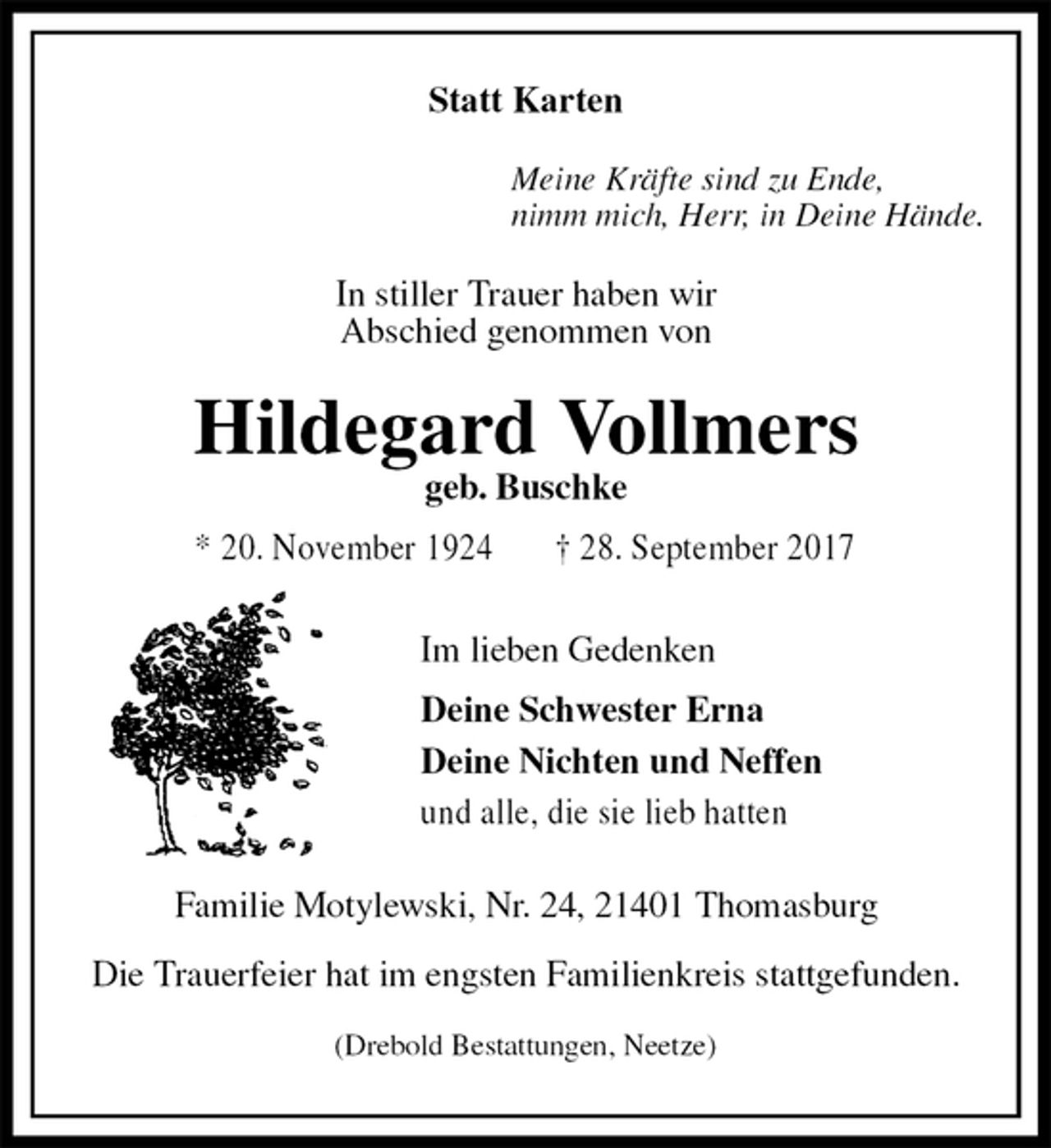 <p>Statt Karten<br />Meine Kräfte sind zu Ende,<br />nimm mich, Herr, in Deine Hände.<br />In stiller Trauer haben wir<br />Abschied genommen von<br />Hildegard Vollmers<br />geb. Buschke<br />* 20. November 1924 † 28. September 2017<br />Im lieben Gedenken<br />Deine Schwester Erna<br />Deine Nichten und Neffen<br />und alle, die sie lieb hatten<br />Familie Motylewski, Nr. 24, 21401 Thomasburg</p>
<p>Die Trauerfeier hat im engsten Familienkreis stattgefunden.</p>
<p>(Drebold Bestattungen, Neetze)</p>