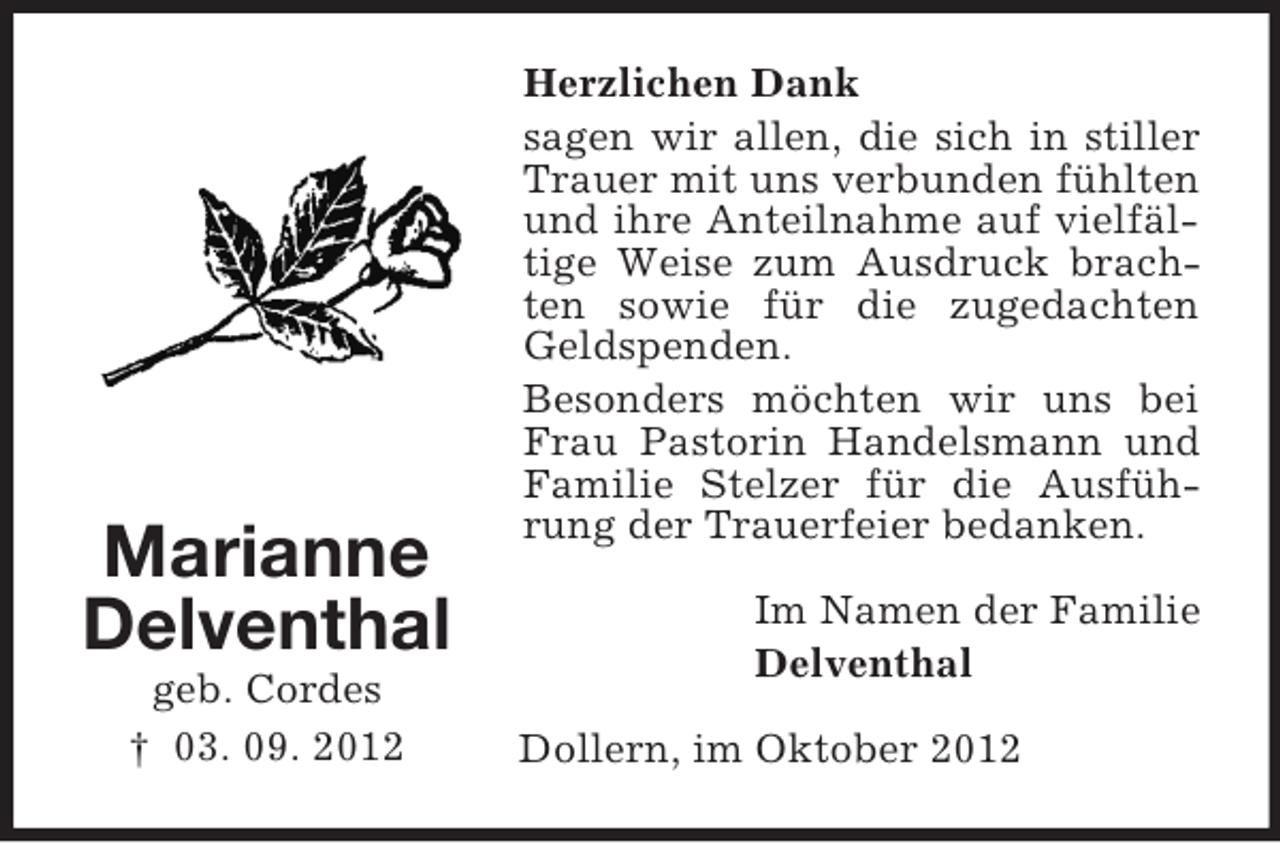 <p>Marianne<br />Delventhal<br />geb. Cordes<br />† 03. 09. 2012</p><p>Herzlichen Dank<br />sagen wir allen, die sich in stiller<br />Trauer mit uns verbunden fühlten<br />und ihre Anteilnahme auf vielfältige Weise zum Ausdruck brachten sowie für die zugedachten<br />Geldspenden.<br />Besonders möchten wir uns bei<br />Frau Pastorin Handelsmann und<br />Familie Stelzer für die Ausführung der Trauerfeier bedanken.<br />Im Namen der Familie<br />Delventhal<br />Dollern, im Oktober 2012</p>
