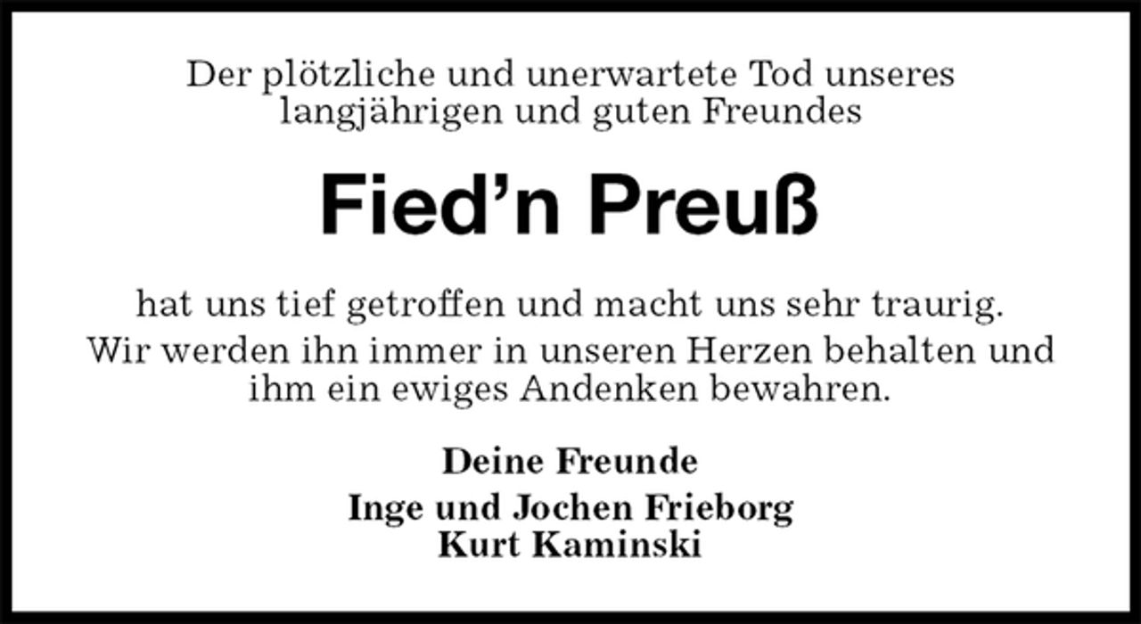 <p>Der plötzliche und unerwartete Tod unseres<br />langjährigen und guten Freundes<br />Fied’n Preuß<br />hat uns tief getroffen und macht uns sehr traurig.<br />Wir werden ihn immer in unseren Herzen behalten und ihm ein ewiges Andenken bewahren.<br />Deine Freunde<br />Inge und Jochen Frieborg<br />Kurt Kaminski</p>