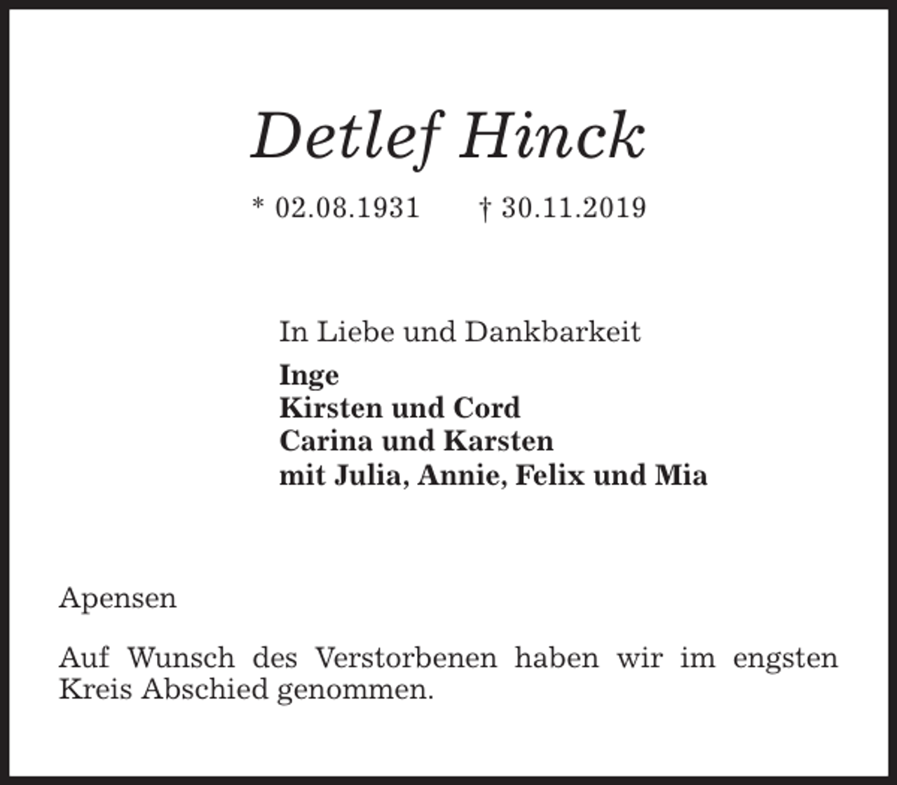 <p>Detlef Hinck<br />* 02.08.1931 † 30.11.2019<br />In Liebe und Dankbarkeit<br />Inge<br />Kirsten und Cord<br />Carina und Karsten<br />mit Julia, Annie, Felix und Mia<br />Apensen</p>
<p>Auf Wunsch des Verstorbenen haben wir im engsten Kreis Abschied genommen.</p>