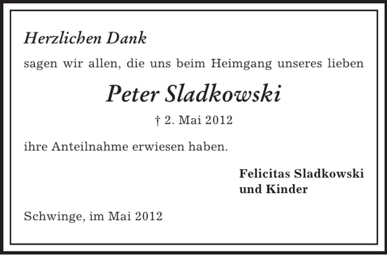 <p>Herzlichen Dank<br />sagen wir allen, die uns beim Heimgang unseres lieben</p><p>Peter Sladkowski<br />† 2. Mai 2012<br />ihre Anteilnahme erwiesen haben.<br />Felicitas Sladkowski<br />und Kinder<br />Schwinge, im Mai 2012</p>
