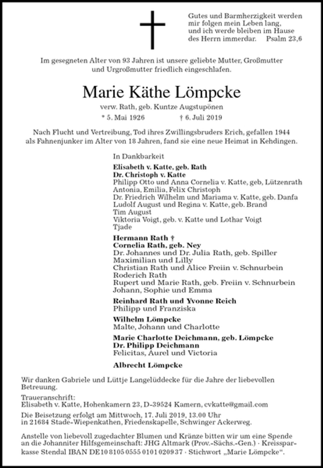 <p>Gutes und Barmherzigkeit werden<br />mir folgen mein Leben lang,<br />und ich werde bleiben im Hause<br />des Herrn immerdar. Psalm 23,6</p>
<p>Im gesegneten Alter von 93 Jahren ist unsere geliebte Mutter, Großmutter<br />und Urgroßmutter friedlich eingeschlafen.<br />Marie Käthe Lömpcke<br />verw. Rath, geb. Kuntze Augstupönen<br />* 5. Mai 1926 † 6. Juli 2019<br />Nach Flucht und Vertreibung, Tod ihres Zwillingsbruders Erich, gefallen 1944<br />als Fahnenjunker im Alter von 18 Jahren, fand sie eine neue Heimat in Kehdingen.<br />In Dankbarkeit<br />Elisabeth v. Katte, geb. Rath<br />Dr. Christoph v. Katte<br />Philipp Otto und Anna Cornelia v. Katte, geb, Lützenrath<br />Antonia, Emilia, Felix Christoph<br />Dr. Friedrich Wilhelm und Mariama v. Katte, geb. Danfa<br />Ludolf August und Regina v. Katte, geb. Brand<br />Tim August<br />Viktoria Voigt, geb. v. Katte und Lothar Voigt<br />Tjade<br />Hermann Rath †<br />Cornelia Rath, geb. Ney<br />Dr. Johannes und Dr. Julia Rath, geb. Spiller<br />Maximilian und Lilly<br />Christian Rath und Alice Freiin v. Schnurbein<br />Roderich Rath<br />Rupert und Marie Rath, geb. Freiin v. Schnurbein<br />Johann, Sophie und Emma<br />Reinhard Rath und Yvonne Reich<br />Philipp und Franziska<br />Wilhelm Lömpcke<br />Malte, Johann und Charlotte<br />Marie Charlotte Deichmann, geb. Lömpcke<br />Dr. Philipp Deichmann<br />Felicitas, Aurel und Victoria<br />Albrecht Lömpcke<br />Wir danken Gabriele und Lüttje Langelüddecke für die Jahre der liebevollen<br />Betreuung.<br />Traueranschrift:<br />Elisabeth v. Katte, Hohenkamern 23, D-39524 Kamern, cvkatte@gmail.com<br />Die Beisetzung erfolgt am Mittwoch, 17. Juli 2019, 13.00 Uhr<br />in 21684 Stade-Wiepenkathen, Friedenskapelle, Schwinger Ackerweg.</p>
<p>Anstelle von liebevoll zugedachter Blumen und Kränze bitten wir um eine Spende an die Johanniter Hilfsgemeinschaft: JHG Altmark (Prov.-Sächs.-Gen.) · Kreissparkasse Stendal IBAN DE10 8105 0555 0101 0209 37 · Stichwort „Marie Lömpcke“.</p>