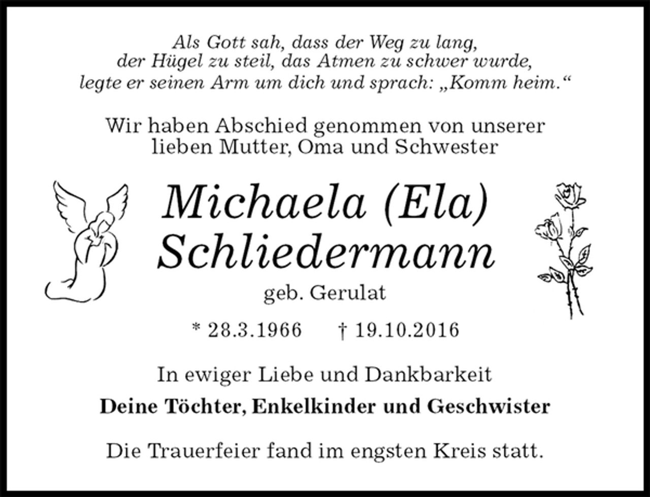 <p>Als Gott sah, dass der Weg zu lang,<br />der Hügel zu steil, das Atmen zu schwer wurde,<br />legte er seinen Arm um dich und sprach: „Komm heim.“<br />Wir haben Abschied genommen von unserer<br />lieben Mutter, Oma und Schwester<br />Michaela (Ela)<br />Schliedermann<br />geb. Gerulat<br />* 28.3.1966 † 19.10.2016<br />In ewiger Liebe und Dankbarkeit<br />Deine Töchter, Enkelkinder und Geschwister<br />Die Trauerfeier fand im engsten Kreis statt.</p>
