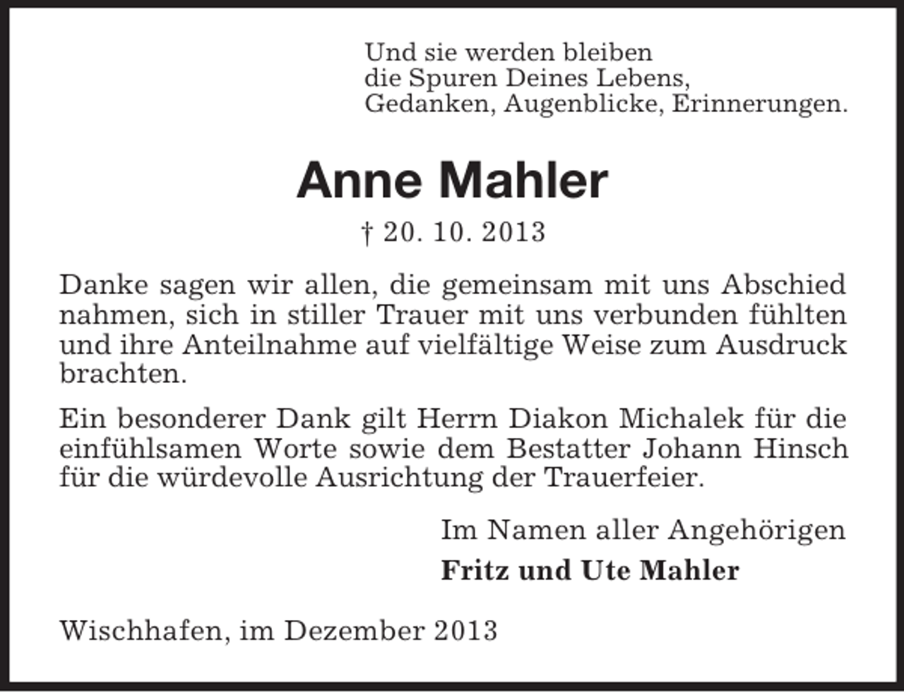 <p>Und sie werden bleiben<br />die Spuren Deines Lebens,<br />Gedanken, Augenblicke, Erinnerungen.</p><p>Anne Mahler<br />† 20. 10. 2013<br />Danke sagen wir allen, die gemeinsam mit uns Abschied<br />nahmen, sich in stiller Trauer mit uns verbunden fühlten<br />und ihre Anteilnahme auf vielfältige Weise zum Ausdruck<br />brachten.<br />Ein besonderer Dank gilt Herrn Diakon Michalek für die<br />einfühlsamen Worte sowie dem Bestatter Johann Hinsch<br />für die würdevolle Ausrichtung der Trauerfeier.<br />Im Namen aller Angehörigen<br />Fritz und Ute Mahler<br />Wischhafen, im Dezember 2013</p>