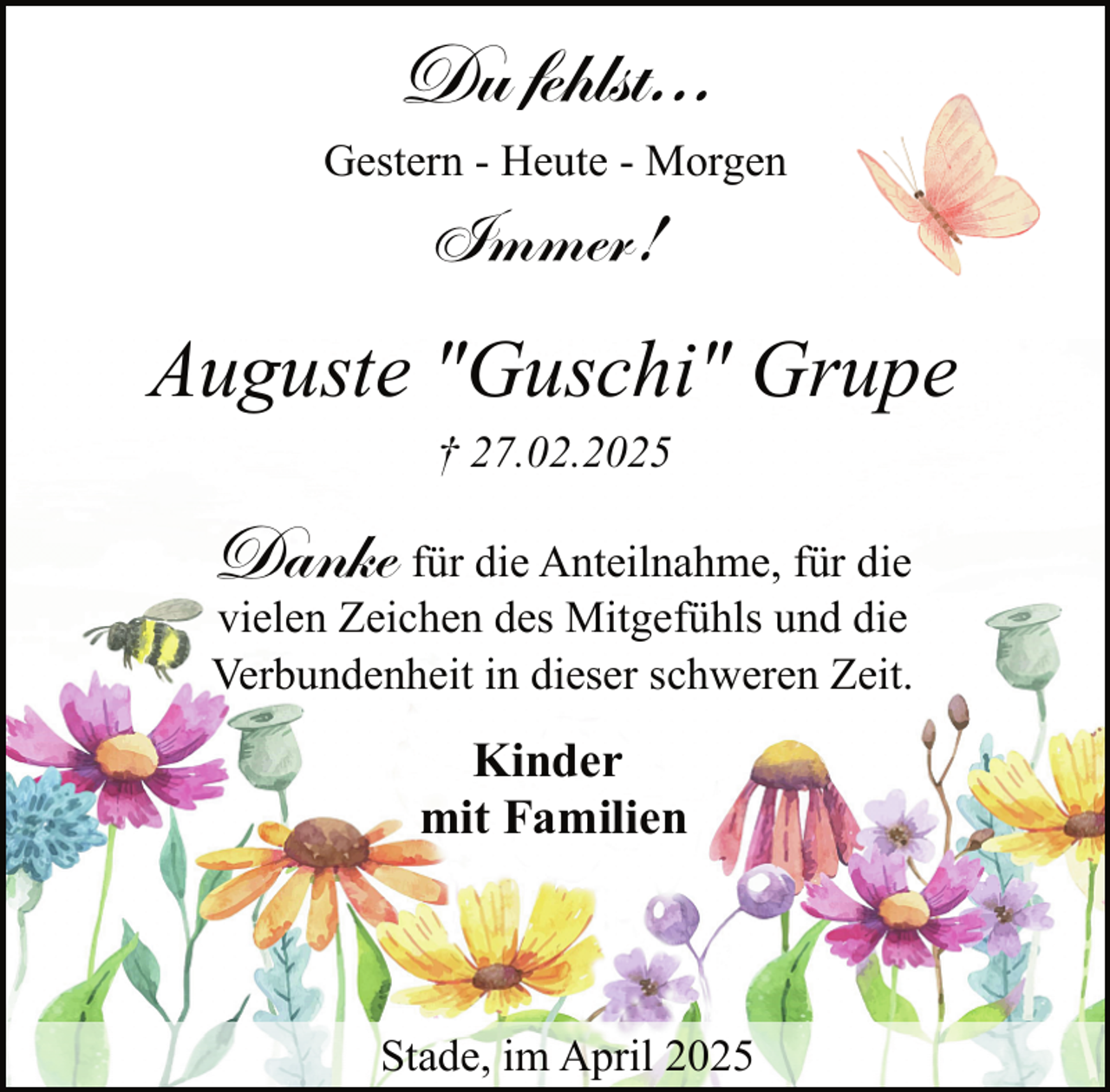 <p>Du fehlst...<br />Gestern - Heute - Morgen</p><p>Immer!</p><p>Auguste "Guschi" Grupe<br />† 27.02.2025</p><p>Danke für die Anteilnahme, für die</p><p>vielen Zeichen des Mitgefühls und die<br />Verbundenheit in dieser schweren Zeit.</p><p>Kinder<br />mit Familien</p><p>Stade, im April 2025</p>