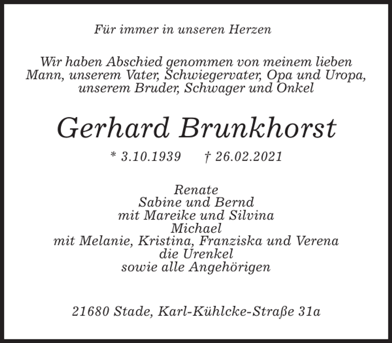 <p>Für immer in unseren Herzen<br />Wir haben Abschied genommen von meinem lieben<br />Mann, unserem Vater, Schwiegervater, Opa und Uropa, unserem Bruder, Schwager und Onkel<br />Gerhard Brunkhorst<br />* 3.10.1939 † 26.02.2021<br />Renate<br />Sabine und Bernd<br />mit Mareike und Silvina<br />Michael<br />mit Melanie, Kristina, Franziska und Verena<br />die Urenkel<br />sowie alle Angehörigen<br />21680 Stade, Karl-Kühlcke-Straße 31a</p>
