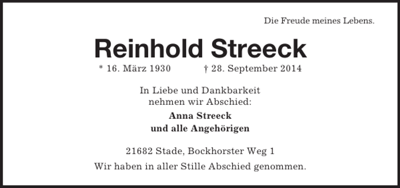 <p>Die Freude meines Lebens.<br />Reinhold Streeck<br />* 16. März 1930 † 28. September 2014<br />In Liebe und Dankbarkeit<br />nehmen wir Abschied:<br />Anna Streeck<br />und alle Angehörigen<br />21682 Stade, Bockhorster Weg 1<br />Wir haben in aller Stille Abschied genommen.</p>
