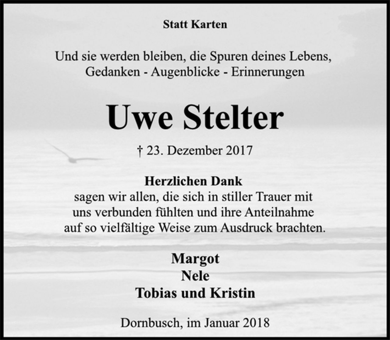 <p>Statt Karten<br />Und sie werden bleiben, die Spuren deines Lebens,<br />Gedanken -Augenblicke -Erinnerungen<br />Uwe Stelter<br />† 23. Dezember 2017<br />Herzlichen Dank<br />sagen wir allen, die sich in stiller Trauer mit<br />uns verbunden fühlten und ihre Anteilnahme<br />auf so vielfältige Weise zum Ausdruck brachten.<br />Margot<br />Nele<br />Tobias und Kristin<br />Dornbusch, im Januar 2018</p>