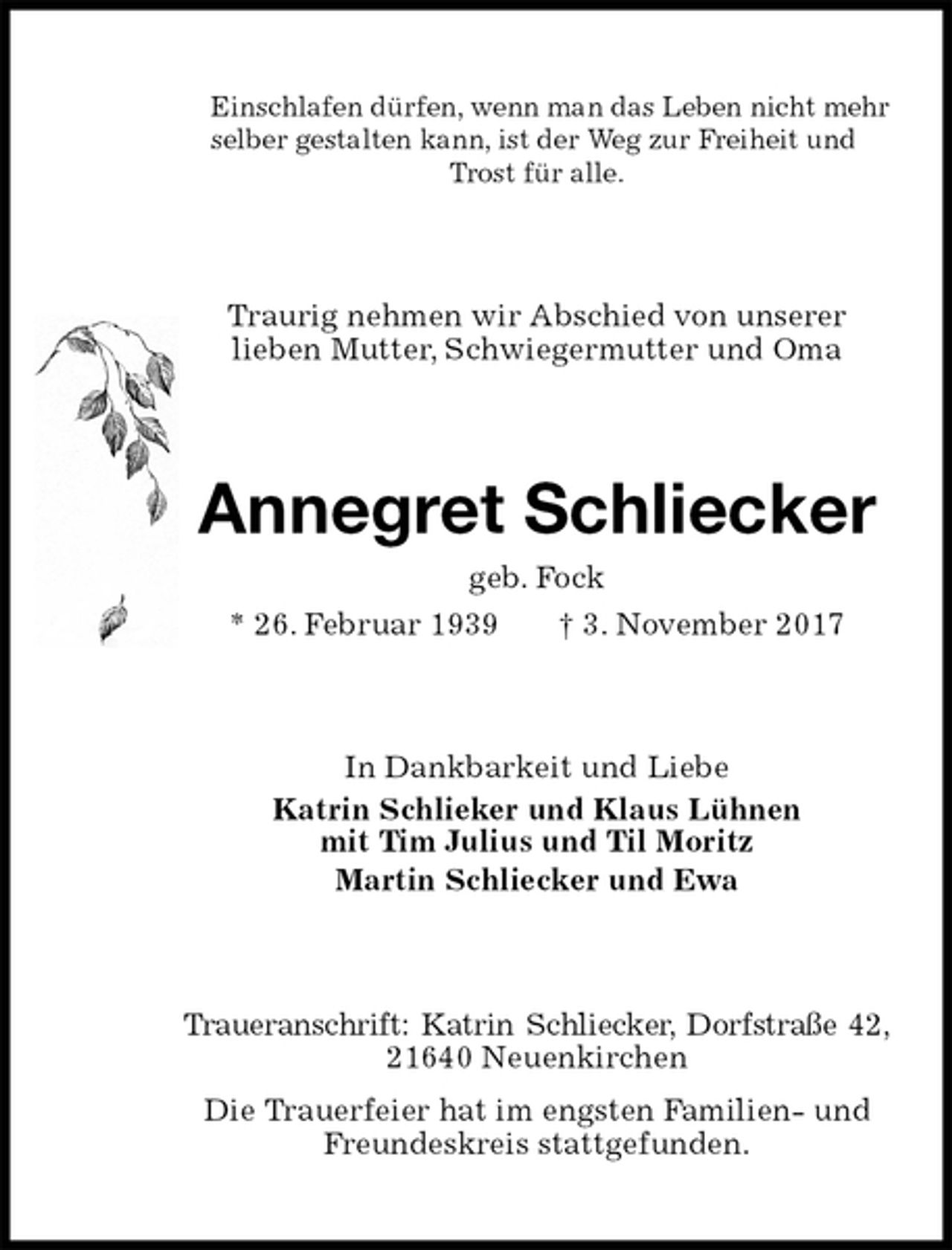 <p>Einschlafen dürfen, wenn man das Leben nicht mehr selber gestalten kann, ist der Weg zur Freiheit und Trost für alle.<br />Traurig nehmen wir Abschied von unserer<br />lieben Mutter, Schwiegermutter und Oma<br />Annegret Schliecker<br />geb. Fock<br />* 26. Februar 1939 † 3. November 2017<br />In Dankbarkeit und Liebe<br />Katrin Schlieker und Klaus Lühnen<br />mit Tim Julius und Til Moritz<br />Martin Schliecker und Ewa<br />Traueranschrift: Katrin Schliecker, Dorfstraße 42, 21640 Neuenkirchen<br />Die Trauerfeier hat im engsten Familien- und<br />Freundeskreis stattgefunden.</p>
