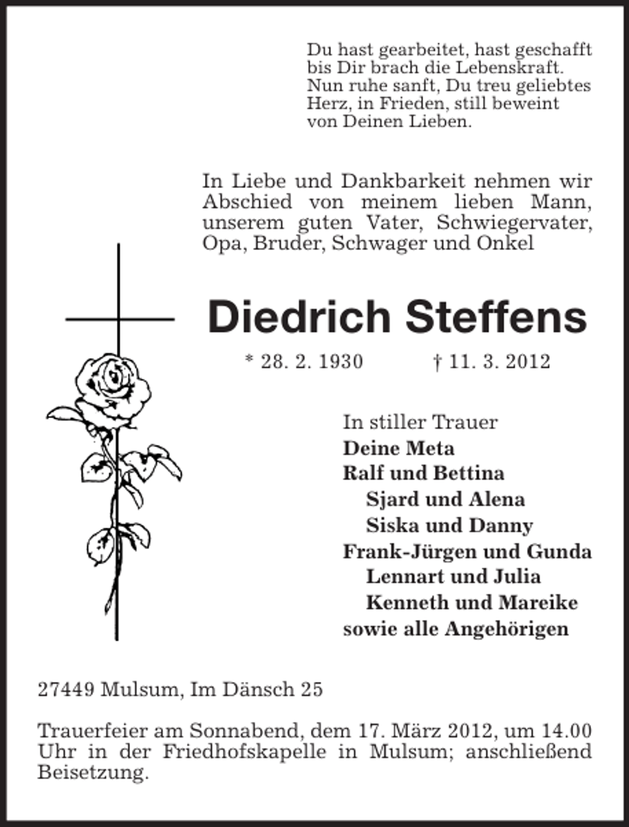 <p>Du hast gearbeitet, hast geschafft<br />bis Dir brach die Lebenskraft.<br />Nun ruhe sanft, Du treu geliebtes<br />Herz, in Frieden, still beweint<br />von Deinen Lieben.</p><p>In Liebe und Dankbarkeit nehmen wir<br />Abschied von meinem lieben Mann,<br />unserem guten Vater, Schwiegervater,<br />Opa, Bruder, Schwager und Onkel</p><p>Diedrich Steffens<br />* 28. 2. 1930</p><p>† 11. 3. 2012</p><p>In stiller Trauer<br />Deine Meta<br />Ralf und Bettina<br />Sjard und Alena<br />Siska und Danny<br />Frank-Jürgen und Gunda<br />Lennart und Julia<br />Kenneth und Mareike<br />sowie alle Angehörigen<br />27449 Mulsum, Im Dänsch 25<br />Trauerfeier am Sonnabend, dem 17. März 2012, um 14.00<br />Uhr in der Friedhofskapelle in Mulsum; anschließend<br />Beisetzung.</p>