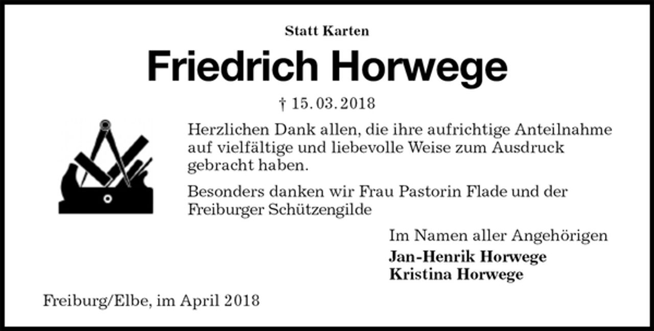 <p>Statt Karten<br />Friedrich Horwege<br />† 15. 03. 2018<br />Herzlichen Dank allen, die ihre aufrichtige Anteilnahme auf vielfältige und liebevolle Weise zum Ausdruck<br />gebracht haben.<br />Besonders danken wir Frau Pastorin Flade und der<br />Freiburger Schützengilde<br />Im Namen aller Angehörigen<br />Jan-Henrik Horwege<br />Kristina Horwege<br />Freiburg/Elbe, im April 2018</p>