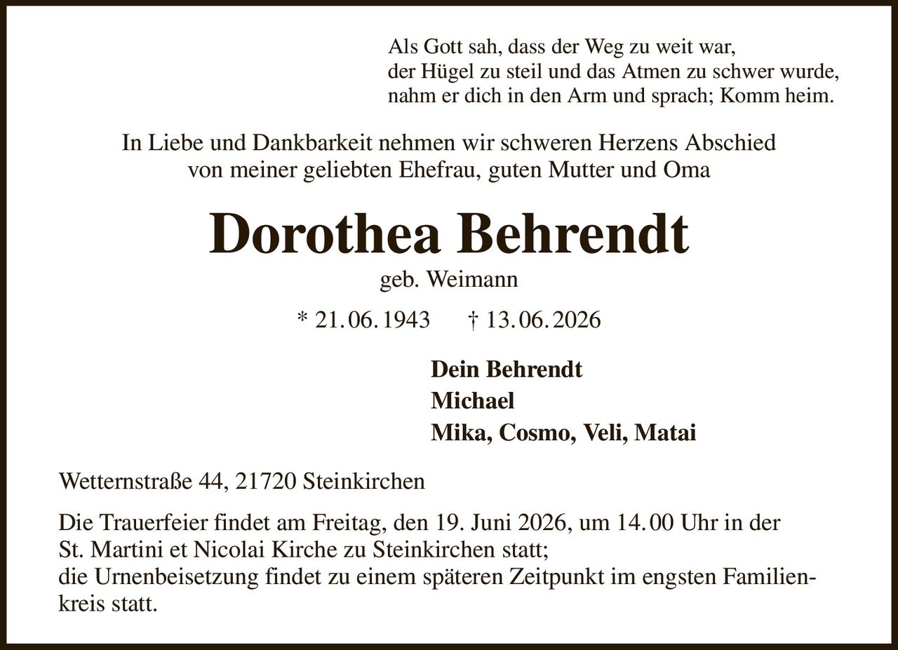 Als Gott sah, dass der Weg zu weit war,
der Hügel zu steil und das Atmen zu schwer wurde,
nahm er dich in den Arm und sprach; Komm heim.
In Liebe und Dankbarkeit nehmen wir schweren Herzens Abschied
von meiner geliebten Ehefrau, guten Mutter und Oma
Dorothea Behrendt
geb. Weimann
* 21. 06. 1943      † 13. 06. 2026
Dein Behrendt
Michael
Mika, Cosmo, Veli, Matai                        
Wetternstraße 44, 21720 Steinkirchen
Die Trauerfeier findet am Freitag, den 19. Juni 2026, um 14. 00 Uhr in der
St. Martini et Nicolai Kirche zu Steinkirchen statt;
die Urnenbeisetzung findet zu einem späteren Zeitpunkt im engsten Familienkreis statt.