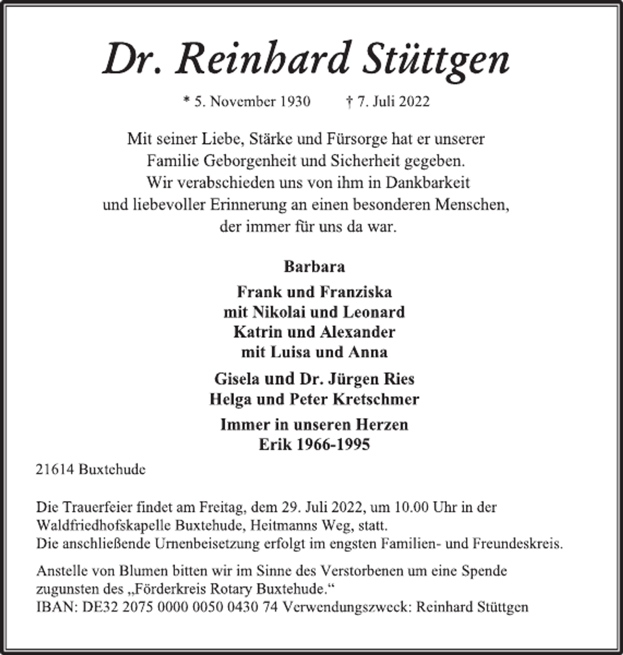 <p>Dr. Reinhard Stüttgen<br />* 5. November 1930 † 7. Juli 2022<br />Mit seiner Liebe, Stärke und Fürsorge hat er unserer<br />Familie Geborgenheit und Sicherheit gegeben.<br />Wir verabschieden uns von ihm in Dankbarkeit<br />und liebevoller Erinnerung an einen besonderen Menschen,<br />der immer für uns da war.<br />Barbara<br />Frank und Franziska<br />mit Nikolai und Leonard<br />Katrin und Alexander<br />mit Luisa und Anna<br />Gisela und Dr. Jürgen Ries<br />Helga und Peter Kretschmer<br />Immer in unseren Herzen<br />Erik 1966-1995<br />21614 Buxtehude<br />Die Trauerfeier findet am Freitag, dem 29. Juli 2022, um 10.00 Uhr in der Waldfriedhofskapelle Buxtehude, Heitmanns Weg, statt.<br />Die anschließende Urnenbeisetzung erfolgt im engsten Familien- und Freundeskreis.<br />Anstelle von Blumen bitten wir im Sinne des Verstorbenen um eine Spende zugunsten des „Förderkreis Rotary Buxtehude.“<br />IBAN: DE32 2075 0000 0050 0430 74 Verwendungszweck: Reinhard Stüttgen</p>