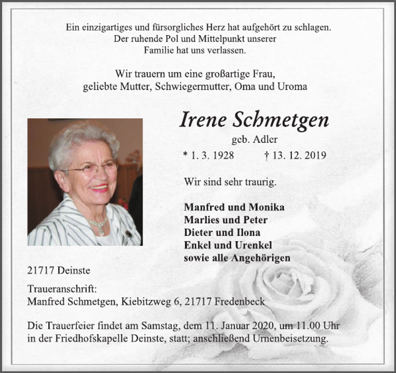 <p>Ein einzigartiges und fürsorgliches Herz hat aufgehört zu schlagen. Der ruhende Pol und Mittelpunkt unserer Familie hat uns verlassen.</p><p>Wir trauern um eine großartige Frau, geliebte Mutter, Schwiegermutter, Oma und Uroma<br />Irene Schmetgen geb. Adler<br />* 1. 3. 1928 † 13. 12. 2019</p><p>Wir sind sehr traurig.</p><p>Manfred und Monika Marlies und Peter Dieter und Ilona Enkel und Urenkel sowie alle Angehörigen<br />21717 Deinste<br />Traueranschrift: Manfred Schmetgen, Kiebitzweg 6, 21717 Fredenbeck</p><p>Die Trauerfeier findet am Samstag, dem 11. Januar 2020, um 11.00 Uhr in der Friedhofskapelle Deinste, statt; anschließend Urnenbeisetzung.</p>