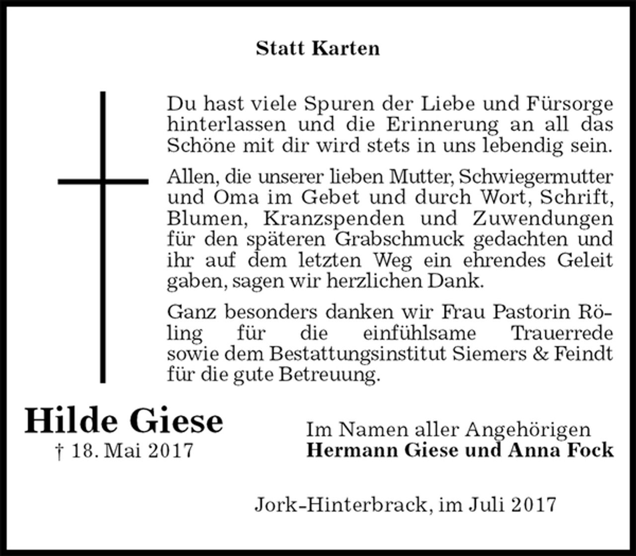 <p>Statt Karten<br />Du hast viele Spuren der Liebe und Fürsorge<br />hinterlassen und die Erinnerung an all das Schöne mit dir wird stets in uns lebendig sein.<br />Allen, die unserer lieben Mutter, Schwiegermutter<br />und Oma im Gebet und durch Wort, Schrift, Blumen, Kranzspenden und Zuwendungen für den späteren Grabschmuck gedachten und<br />ihr auf dem letzten Weg ein ehrendes Geleit<br />gaben, sagen wir herzlichen Dank.<br />Ganz besonders danken wir Frau Pastorin Röling für die einfühlsame Trauerrede<br />sowie dem Bestattungsinstitut Siemers &amp; Feindt für die gute Betreuung.<br />Im Namen aller Angehörigen<br />Hermann Giese und Anna Fock<br />Jork-Hinterbrack, im Juli 2017</p><p>Hilde Giese<br />† 18. Mai 2017</p>