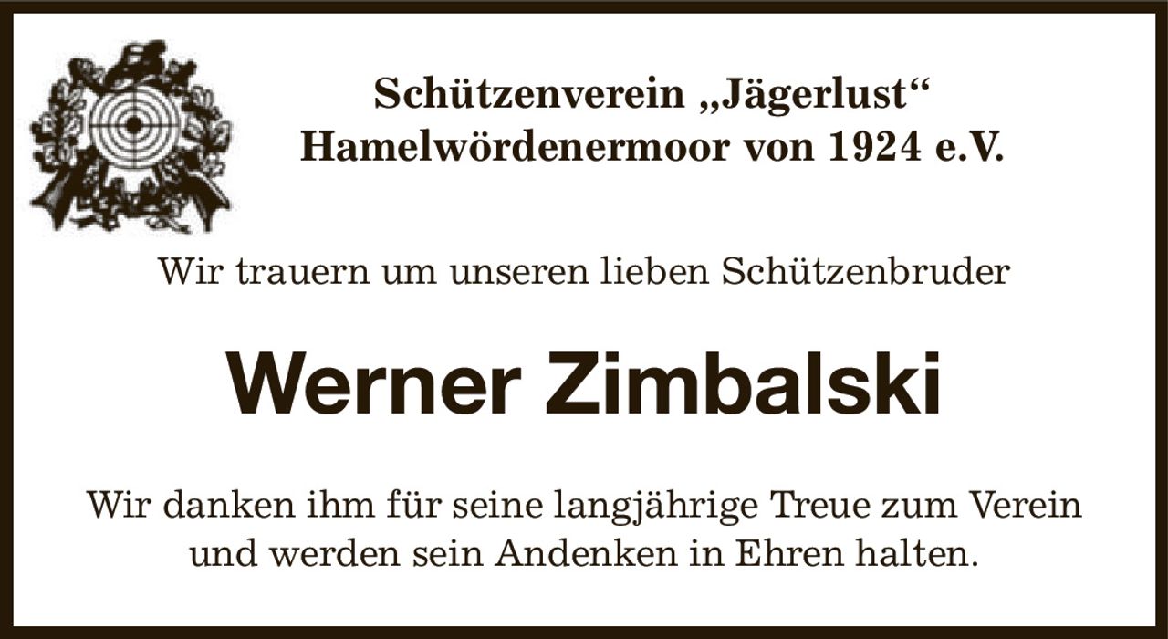 Schützenverein „Jägerlust“
Hamelwördenermoor von 1924 e.V.
Wir trauern um unseren lieben Schützenbruder
Werner Zimbalski
Wir danken ihm für seine langjährige Treue zum Verein und werden sein Andenken in Ehren halten.