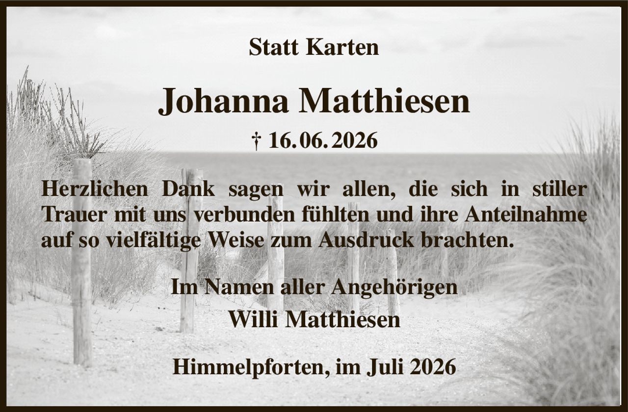 Statt Karten
Johanna Matthiesen
† 16. 06. 2026
Herzlichen Dank sagen wir allen, die sich in stiller Trauer mit uns verbunden fühlten und ihre Anteilnahme auf so vielfältige Weise zum Ausdruck brachten.
Im Namen aller Angehörigen
Willi Matthiesen
Himmelpforten, im Juli 2026