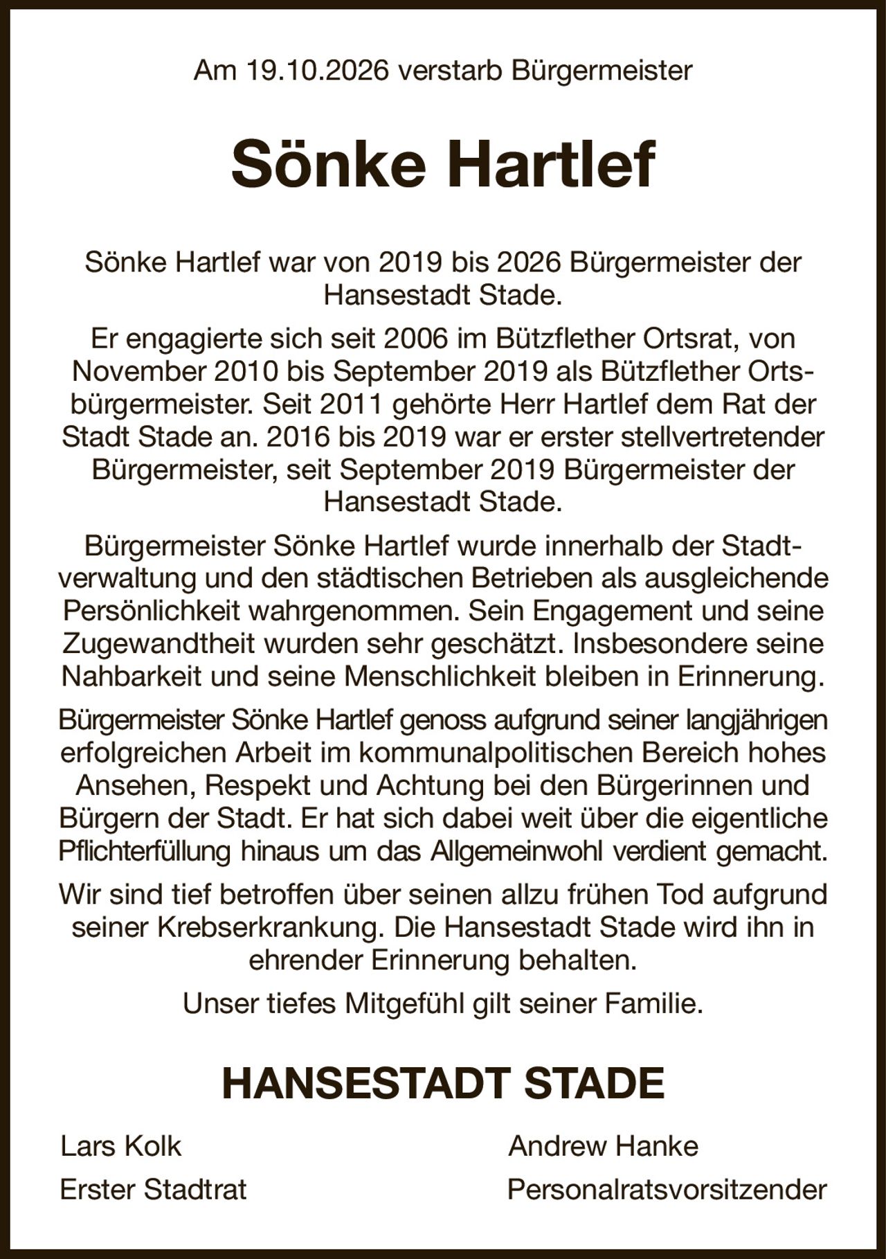Am 19.10.2026 verstarb Bürgermeister
Sönke Hartlef
Sönke Hartlef war von 2019 bis 2026 Bürgermeister der Hansestadt Stade.
Er engagierte sich seit 2006 im Bützflether Ortsrat, von
November 2010 bis September 2019 als Bützflether Ortsbürgermeister. Seit 2011 gehörte Herr Hartlef dem Rat der Stadt Stade an. 2016 bis 2019 war er erster stellvertretender Bürgermeister, seit September 2019 Bürgermeister der Hansestadt Stade.
Bürgermeister Sönke Hartlef wurde innerhalb der Stadt-
verwaltung und den städtischen Betrieben als ausgleichende Persönlichkeit wahrgenommen. Sein Engagement und seine Zugewandtheit wurden sehr geschätzt. Insbesondere seine Nahbarkeit und seine Menschlichkeit bleiben in Erinnerung.
Bürgermeister Sönke Hartlef genoss aufgrund seiner langjährigen
erfolgreichen Arbeit im kommunalpolitischen Bereich hohes Ansehen, Respekt und Achtung bei den Bürgerinnen und Bürgern der Stadt. Er hat sich dabei weit über die eigentliche Pflichterfüllung hinaus um das Allgemeinwohl verdient gemacht.
Wir sind tief betroffen über seinen allzu frühen Tod aufgrund seiner Krebserkrankung. Die Hansestadt Stade wird ihn in ehrender Erinnerung behalten.
Unser tiefes Mitgefühl gilt seiner Familie.
HANSESTADT STADE
Lars Kolk                                         Andrew Hanke                  
Erster Stadtrat                                 Personalratsvorsitzender