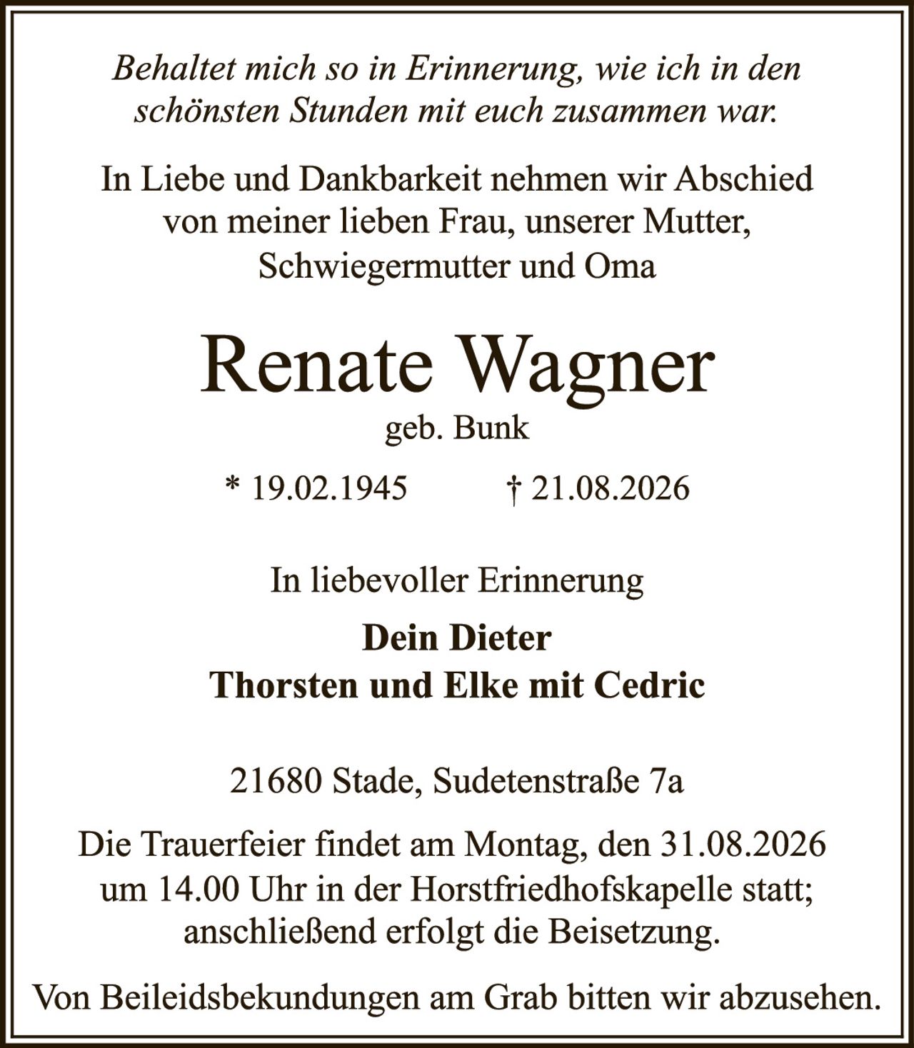 <p><i>Behaltet mich so in Erinnerung, wie ich in den schönsten Stunden mit euch zusammen war:</i></p>

<p>In Liebe und Dankbarkeit nehmen wir Abschied von meiner lieben Frau, unserer Mutter, Schwiegermutter und Oma</p>

<p><strong>Renate Wagner</strong><br/>geb. Bunk</p>

<p>* 19.02.1945 &nbsp; &nbsp; † 21.08.2026</p>

<p>In liebevoller Erinnerung<br/><strong>Dein Dieter<br/>Thorsten und Elke mit Cedric</strong></p>

<p>21680 Stade, Sudetenstraße 7a</p>

<p>Die Trauerfeier findet am Montag, den 31.08.2026 um 14.00 Uhr in der Horstfriedhofskapelle statt; anschließend erfolgt die Beisetzung.</p>

<p>Von Beileidsbekundungen am Grab bitten wir abzusehen.</p>