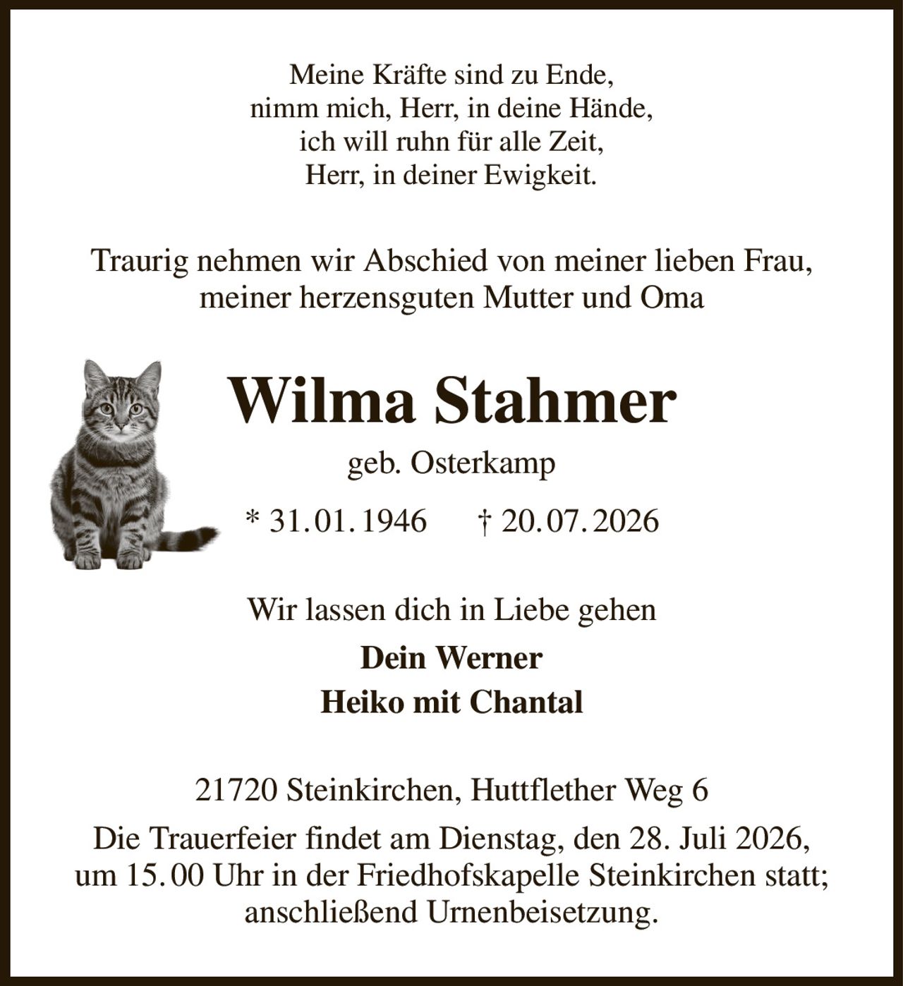 Meine Kräfte sind zu Ende,
nimm mich, Herr, in deine Hände,
ich will ruhn für alle Zeit,
Herr, in deiner Ewigkeit.
Traurig nehmen wir Abschied von meiner lieben Frau, meiner herzensguten Mutter und Oma
Wilma Stahmer
geb. Osterkamp
* 31. 01. 1946      † 20. 07. 2026
Wir lassen dich in Liebe gehen
Dein Werner
Heiko mit Chantal
21720 Steinkirchen, Huttflether Weg 6
Die Trauerfeier findet am Dienstag, den 28. Juli 2026,
um 15. 00 Uhr in der Friedhofskapelle Steinkirchen statt;
anschließend Urnenbeisetzung.
