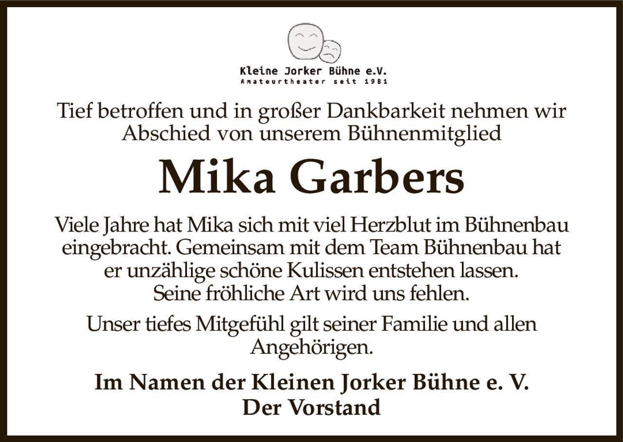 Tief betroffen und in großer Dankbarkeit nehmen wir
Abschied von unserem Bühnenmitglied
Mika Garbers
Viele Jahre hat Mika sich mit viel Herzblut im Bühnenbau
eingebracht. Gemeinsam mit dem Team Bühnenbau hat
er unzählige schöne Kulissen entstehen lassen.
Seine fröhliche Art wird uns fehlen.
Unser tiefes Mitgefühl gilt seiner Familie und allen
Angehörigen.
Im Namen der Kleinen Jorker Bühne e. V.
Der Vorstand