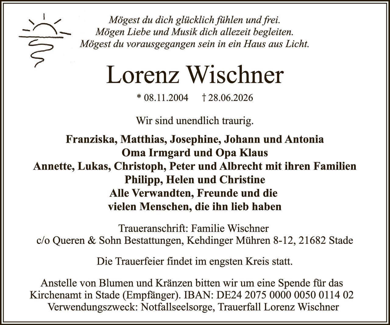 <p><i>Mögest du dich glücklich fühlen und frei.<br>Mögen Liebe und Musik dich allezeit begleiten.<br>Mögest du vorausgegangen sein in ein Haus aus Licht.</i></p>

<p><strong>Lorenz Wischner</strong><br>* 08.11.2004 † 28.06.2026</p>

<p>Wir sind unendlich traurig.</p>

<p><strong>Franziska, Matthias, Josephine, Johann und Antonia<br>Oma Irmgard und Opa Klaus<br>Annette, Lukas, Christoph, Peter und Albrecht mit ihren Familien<br>Philipp, Helen und Christine<br>Alle Verwandten, Freunde und die<br>vielen Menschen, die ihn lieb haben</strong></p>

<p>Traueranschrift: Familie Wischner<br>c/o Queren &amp; Sohn Bestattungen, Kehdinger Mühren 8-12, 21682 Stade</p>

<p>Die Trauerfeier findet im engsten Kreis statt.</p>

<p>Anstelle von Blumen und Kränzen bitten wir um eine Spende für das<br>Kirchenamt in Stade (Empfänger). IBAN: DE24 2075 0000 0050 0114 02<br>Verwendungszweck: Notfallseelsorge, Trauerfall Lorenz Wischner</p>