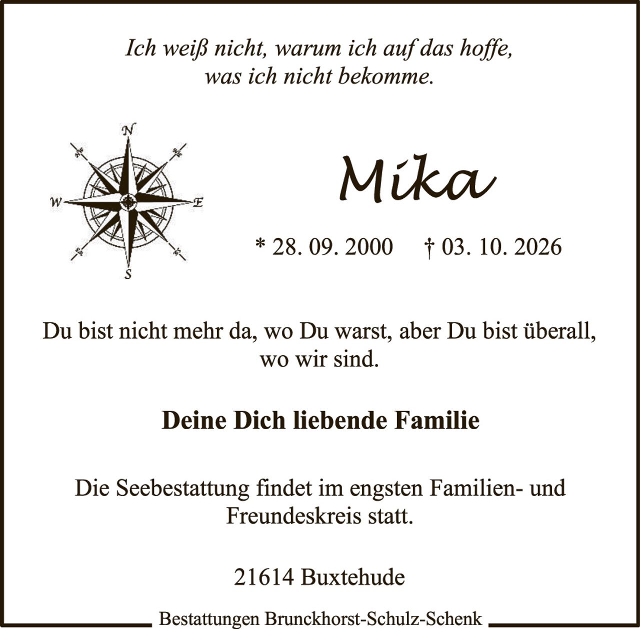 <p><i>Ich weiß nicht, warum ich auf das hoffe, was ich nicht bekomme.</i></p>

<p><strong>Mika</strong><br/>* 28. 09. 2000 † 03. 10. 2026</p>

<p>Du bist nicht mehr da, wo Du warst, aber Du bist überall, wo wir sind.</p>

<p><strong>Deine Dich liebende Familie</strong></p>

<p>Die Seebestattung findet im engsten Familien- und Freundeskreis statt.</p>

<p>21614 Buxtehude</p>

<p>Bestattungen Brunchhorst-Schulz-Schenk</p>